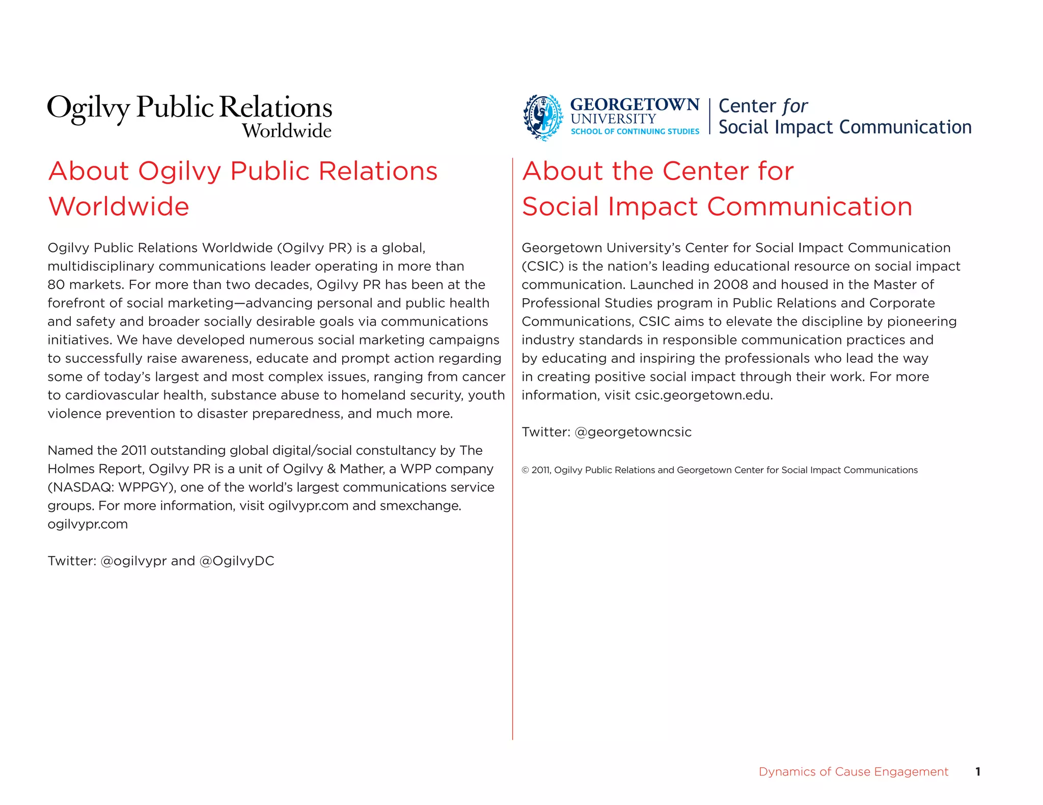about ogilvy Public Relations                                           about the center for
Worldwide                                                               social Impact communication
ogilvy Public Relations Worldwide (ogilvy PR) is a global,              Georgetown university’s center for social Impact communication
multidisciplinary communications leader operating in more than          (csIc) is the nation’s leading educational resource on social impact
80 markets. for more than two decades, ogilvy PR has been at the        communication. Launched in 2008 and housed in the Master of
forefront of social marketing—advancing personal and public health      Professional studies program in Public Relations and corporate
and safety and broader socially desirable goals via communications      communications, csIc aims to elevate the discipline by pioneering
initiatives. We have developed numerous social marketing campaigns      industry standards in responsible communication practices and
to successfully raise awareness, educate and prompt action regarding    by educating and inspiring the professionals who lead the way
some of today’s largest and most complex issues, ranging from cancer    in creating positive social impact through their work. for more
to cardiovascular health, substance abuse to homeland security, youth   information, visit csic.georgetown.edu.
violence prevention to disaster preparedness, and much more.
                                                                        Twitter: @georgetowncsic
Named the 2011 outstanding global digital/social constultancy by The
Holmes Report, ogilvy PR is a unit of ogilvy & Mather, a WPP company    © 2011, ogilvy Public Relations and Georgetown center for social Impact communications

(NasDaQ: WPPGY), one of the world’s largest communications service
groups. for more information, visit ogilvypr.com and smexchange.
ogilvypr.com

Twitter: @ogilvypr and @ogilvyDc




                                 	                                                                                         Dynamics	of	Cause	Engagement	         1
 