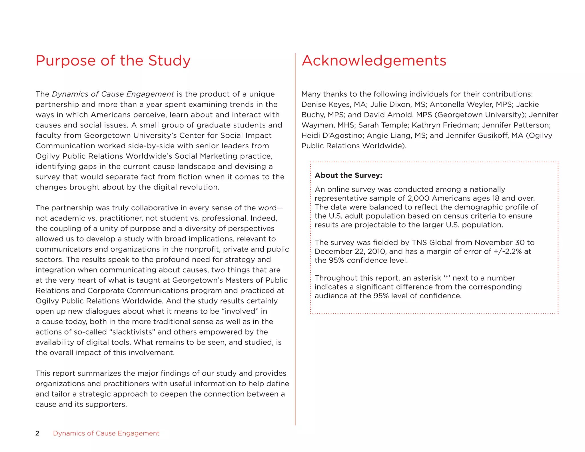 Purpose of the study                                                      acknowledgements

The Dynamics of Cause Engagement is the product of a unique               Many thanks to the following individuals for their contributions:
partnership and more than a year spent examining trends in the            Denise Keyes, Ma; Julie Dixon, Ms; antonella Weyler, MPs; Jackie
ways in which americans perceive, learn about and interact with           Buchy, MPs; and David arnold, MPs (Georgetown university); Jennifer
causes and social issues. a small group of graduate students and          Wayman, MHs; sarah Temple; Kathryn friedman; Jennifer Patterson;
faculty from Georgetown university’s center for social Impact             Heidi D’agostino; angie Liang, Ms; and Jennifer Gusikoff, Ma (ogilvy
communication worked side-by-side with senior leaders from                Public Relations Worldwide).
ogilvy Public Relations Worldwide’s social Marketing practice,
identifying gaps in the current cause landscape and devising a
survey that would separate fact from fiction when it comes to the            about	the	Survey:
changes brought about by the digital revolution.                             an online survey was conducted among a nationally
                                                                             representative sample of 2,000 americans ages 18 and over.
The partnership was truly collaborative in every sense of the word—          The data were balanced to reflect the demographic profile of
not academic vs. practitioner, not student vs. professional. Indeed,         the u.s. adult population based on census criteria to ensure
                                                                             results are projectable to the larger u.s. population.
the coupling of a unity of purpose and a diversity of perspectives
allowed us to develop a study with broad implications, relevant to           The survey was fielded by TNs Global from November 30 to
communicators and organizations in the nonprofit, private and public         December 22, 2010, and has a margin of error of +/-2.2% at
sectors. The results speak to the profound need for strategy and             the 95% confidence level.
integration when communicating about causes, two things that are
at the very heart of what is taught at Georgetown’s Masters of Public        Throughout this report, an asterisk ‘*’ next to a number
Relations and corporate communications program and practiced at              indicates a significant difference from the corresponding
                                                                             audience at the 95% level of confidence.
ogilvy Public Relations Worldwide. and the study results certainly
open up new dialogues about what it means to be “involved” in
a cause today, both in the more traditional sense as well as in the
actions of so-called “slacktivists” and others empowered by the
availability of digital tools. What remains to be seen, and studied, is
the overall impact of this involvement.

This report summarizes the major findings of our study and provides
organizations and practitioners with useful information to help define
and tailor a strategic approach to deepen the connection between a
cause and its supporters.


2   Dynamics	of	Cause	Engagement
 