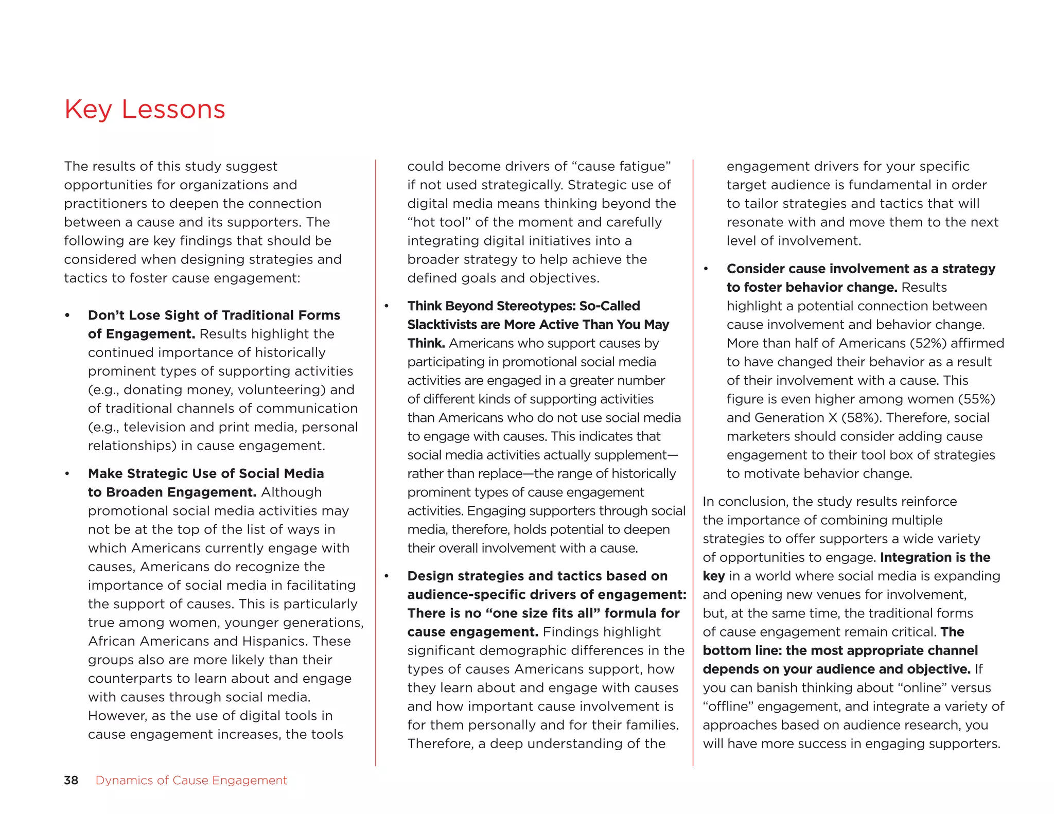 Key Lessons
The results of this study suggest                      could become drivers of “cause fatigue”              engagement drivers for your specific
opportunities for organizations and                    if not used strategically. strategic use of          target audience is fundamental in order
practitioners to deepen the connection                 digital media means thinking beyond the              to tailor strategies and tactics that will
between a cause and its supporters. The                “hot tool” of the moment and carefully               resonate with and move them to the next
following are key findings that should be              integrating digital initiatives into a               level of involvement.
considered when designing strategies and               broader strategy to help achieve the
                                                                                                        •   Consider	cause	involvement	as	a	strategy	
tactics to foster cause engagement:                    defined goals and objectives.
                                                                                                            to	foster	behavior	change. Results
                                                   •   think	Beyond	Stereotypes:	So-Called	                 highlight a potential connection between
•	   Don’t	Lose	Sight	of	traditional	Forms	
                                                       Slacktivists	are	more	active	than	You	may	           cause involvement and behavior change.
     of	engagement. Results highlight the
                                                       think. americans who support causes by               More than half of americans (52%) affirmed
     continued importance of historically
                                                       participating in promotional social media            to have changed their behavior as a result
     prominent types of supporting activities
                                                       activities are engaged in a greater number           of their involvement with a cause. This
     (e.g., donating money, volunteering) and
                                                       of different kinds of supporting activities          figure is even higher among women (55%)
     of traditional channels of communication
                                                       than americans who do not use social media           and Generation X (58%). Therefore, social
     (e.g., television and print media, personal
                                                       to engage with causes. This indicates that           marketers should consider adding cause
     relationships) in cause engagement.
                                                       social media activities actually supplement—         engagement to their tool box of strategies
•    make	Strategic	Use	of	Social	media	               rather than replace—the range of historically        to motivate behavior change.
     to	Broaden	engagement. although                   prominent types of cause engagement
                                                                                                    In conclusion, the study results reinforce
     promotional social media activities may           activities. engaging supporters through social
                                                                                                    the importance of combining multiple
     not be at the top of the list of ways in          media, therefore, holds potential to deepen
                                                                                                    strategies to offer supporters a wide variety
     which americans currently engage with             their overall involvement with a cause.
                                                                                                    of opportunities to engage. Integration	is	the	
     causes, americans do recognize the
                                                   •   Design	strategies	and	tactics	based	on	      key in a world where social media is expanding
     importance of social media in facilitating
                                                       audience-specific	drivers	of	engagement:	 and opening new venues for involvement,
     the support of causes. This is particularly
                                                       there	is	no	“one	size	fits	all”	formula	for	 but, at the same time, the traditional forms
     true among women, younger generations,
                                                       cause	engagement. findings highlight         of cause engagement remain critical. the	
     african americans and Hispanics. These
                                                       significant demographic differences in the bottom	line:	the	most	appropriate	channel	
     groups also are more likely than their
                                                       types of causes americans support, how       depends	on	your	audience	and	objective. If
     counterparts to learn about and engage
                                                       they learn about and engage with causes      you can banish thinking about “online” versus
     with causes through social media.
                                                       and how important cause involvement is       “offline” engagement, and integrate a variety of
     However, as the use of digital tools in
                                                       for them personally and for their families.  approaches based on audience research, you
     cause engagement increases, the tools
                                                       Therefore, a deep understanding of the       will have more success in engaging supporters.

38    Dynamics	of	Cause	Engagement
 