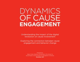 DynamiCs	
of cause
engagement
    understanding the impact of the digital
       revolution on cause involvement

exploring the connection between cause
   engagement and behavior change



                              Prepared by:
          ogilvy Public Relations Worldwide & The center for
        social Impact communication at Georgetown university
                            november	2011

	                                                              Dynamics	of	Cause	Engagement	   i
 