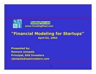 www.FundingPost.com


“Financial Modeling for Startups”
                 April 02, 2003



Presented by:
Ramana Jampala
Principal, SAS Investors
rjampala@sasinvestors.com

                            1
 