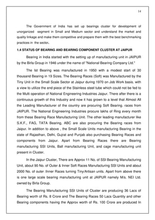 14



      The Government of India has set up bearings cluster for development of
unorganized    segment in Small and Medium sector and understand the market and
quality linkage and make them competitive and prepare them with the best benchmarking
practices in the sector.

1.4 STATUS OF BEARING AND BEARING COMPONENT CLUSTER AT JAIPUR

      Bearing in India started with the setting up of manufacturing unit in JAIPUR
by the Birla Group in 1946 under the name of "National Bearing Company Ltd."

      The Ist Bearing was manufactured in 1950 with a modest start of 30
thousand Bearing in 19 Sizes. The Bearing Races (Soft) was Manufactured by the
Tiny Unit in the Small Scale Sector at Jaipur during 1970 on Job Work basis. with
a view to utilize the end piece of the Stainless steel tube which could not be fed to
the Multi operation of National Engineering Industries Jaipur. There after there is a
continuous growth of this Industry and now it has grown to a level that Almost All
the Leading Manufacturer of the country are procuring Soft Bearing. races from
JAIPUR. The National Engineering Industries procure lakhs of Ring every month
from these Bearing Race Manufacturing Unit. The other leading manufacturer like
S.K.F., FAG, TATA Bearing, ABC are also procuring the Bearing races from
Jaipur. In addition to above , the Small Scale Units manufacturing Bearing in the
state of Rajasthan, Delhi, Gujrat and Punjab also purchasing Bearing Races and
components from Jaipur. Apart from Bearing Races there are Bearing
manufacturing SSI Units, Ball manufacturing Unit, and cage manufacturing unit
present in Cluster.

      In the Jaipur Cluster, There are Approx 11 No. of SSI Bearing Manufacturing
Unit, about 90 No. of Outer & Inner Soft Races Manufacturing SSI Units and about
2000 No. of outer /Inner Races turning Tiny/Artisan units. Apart from above there
is one large scale bearing manufacturing unit at JAIPUR namely M/s. NEI Ltd.
owned by Birla Group.

      The Bearing Manufacturing SSI Units of Cluster are producing 36 Lacs of
Bearing worth of Rs. 8 Crore and The Bearing Races 50 Lacs Quantity and other
Bearing components having the Approx worth of Rs. 100 Crore are produced In
 