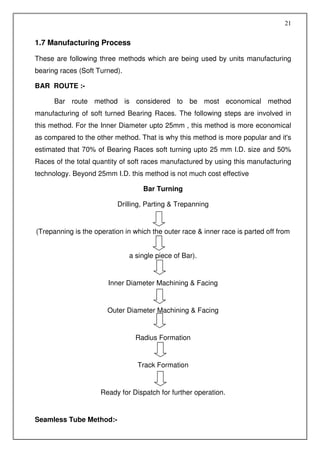 21


1.7 Manufacturing Process

These are following three methods which are being used by units manufacturing
bearing races (Soft Turned).

BAR ROUTE :-

      Bar route method is considered to be most economical method
manufacturing of soft turned Bearing Races. The following steps are involved in
this method. For the Inner Diameter upto 25mm , this method is more economical
as compared to the other method. That is why this method is more popular and it's
estimated that 70% of Bearing Races soft turning upto 25 mm I.D. size and 50%
Races of the total quantity of soft races manufactured by using this manufacturing
technology. Beyond 25mm I.D. this method is not much cost effective

                                   Bar Turning

                          Drilling, Parting & Trepanning


(Trepanning is the operation in which the outer race & inner race is parted off from


                               a single piece of Bar).


                       Inner Diameter Machining & Facing


                       Outer Diameter Machining & Facing


                                 Radius Formation


                                 Track Formation


                     Ready for Dispatch for further operation.


Seamless Tube Method:-
 