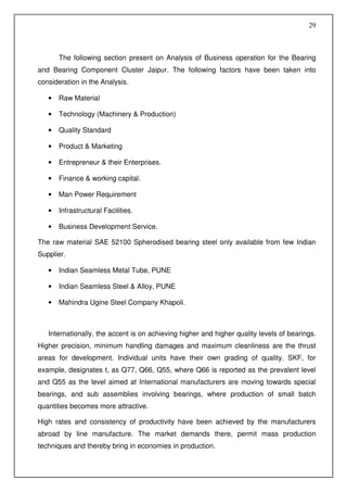 29



       The following section present on Analysis of Business operation for the Bearing
and Bearing Component Cluster Jaipur. The following factors have been taken into
consideration in the Analysis.

   •   Raw Material

   •   Technology (Machinery & Production)

   •   Quality Standard

   •   Product & Marketing

   •   Entrepreneur & their Enterprises.

   •   Finance & working capital.

   •   Man Power Requirement

   •   Infrastructural Facilities.

   •   Business Development Service.

The raw material SAE 52100 Spherodised bearing steel only available from few Indian
Supplier.

   •   Indian Seamless Metal Tube, PUNE

   •   Indian Seamless Steel & Alloy, PUNE

   •   Mahindra Ugine Steel Company Khapoli.



   Internationally, the accent is on achieving higher and higher quality levels of bearings.
Higher precision, minimum handling damages and maximum cleanliness are the thrust
areas for development. Individual units have their own grading of quality. SKF, for
example, designates t, as Q77, Q66, Q55, where Q66 is reported as the prevalent level
and Q55 as the level aimed at International manufacturers are moving towards special
bearings, and sub assemblies involving bearings, where production of small batch
quantities becomes more attractive.

High rates and consistency of productivity have been achieved by the manufacturers
abroad by line manufacture. The market demands there, permit mass production
techniques and thereby bring in economies in production.
 