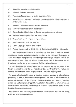 31

(7)    Blackening Salt is full of Contamination.

(8)    Sampling System is Erroneous.

(9)    Roundness Testing is used for setting parameter of M/c.

(10)   Micro Structure Like Type of Martensite, Retained Austenite, Benetic Structure , is
       not being inspected.

(11)   Sub-Zero Treatment is not being done in the cluster

(12)   Micro Hardness measurement is not practice .

(13)   Speed, Feed and Depth of cut for Turning and grinding are not optimum .

(14) Precision Measuring Instrument are all shop made.

(15)   Fatigue Testing of Bearing not being carried out.

(16)   No phosphating of Inner and outer ring .

(17)   Go-No-Go gauges practice is not existed.

(18)   Forging Dies are made of H 11 & H13 Hot Die Steel and Hot H21 & H 23 material.

       The Quality of Bearing Races is concerned SSI Units have to follow the relevant
specification, drawing and other instruction provided by the purchaser. The system of
100% inspection is being followed without any process wastage. However some of the
Bearing manufacturer permit 1% process wastage. In the event of rejection the unit has
to make payment for loss of the raw material the Bearing Manufacturer.

The main defects of Ball Bearing Races are Track Centre out (for which Unit is 100
Micron) eccentricity in outer Dia and Track Dia or Base and Track Dia. The Radius form
on Outer Dia and base of race is not proper which Account for major rejection.

The gauge calibration facility are not available as the gauge are required to be calibrated
periodically in order to ensure the quality of product. The most of SSI/Artisan Unit of
Cluster do not have the well organized marketing channel and Demand forecasting
system and are facing marketing problem due to lack of availability of sufficient fund and
other resources required for Advertisement & Publicity, Credit required by the buyers,
Branding, Market Assessment etc.

Most of Artisan Units are having defective Product pricing system. The units are cutting
prices due to cut throat competition.
 