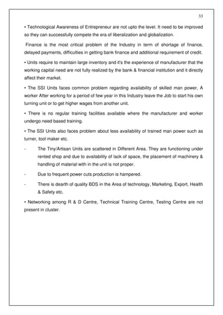 33

• Technological Awareness of Entrepreneur are not upto the level. It need to be improved
so they can successfully compete the era of liberalization and globalization.

Finance is the most critical problem of the Industry in term of shortage of finance,
delayed payments, difficulties in getting bank finance and additional requirement of credit.

• Units require to maintain large inventory and it's the experience of manufacturer that the
working capital need are not fully realized by the bank & financial institution and it directly
affect their market.

• The SSI Units faces common problem regarding availability of skilled man power, A
worker After working for a period of few year in this Industry leave the Job to start his own
turning unit or to get higher wages from another unit.

• There is no regular training facilities available where the manufacturer and worker
undergo need based training.

• The SSI Units also faces problem about less availability of trained man power such as
turner, tool maker etc.

-      The Tiny/Artisan Units are scattered in Different Area. They are functioning under
       rented shop and due to availability of lack of space, the placement of machinery &
       handling of material with in the unit is not proper.

-      Due to frequent power cuts production is hampered.

-      There is dearth of quality BDS in the Area of technology, Marketing, Export, Health
       & Safety etc.

• Networking among R & D Centre, Technical Training Centre, Testing Centre are not
present in cluster.
 