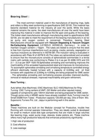 39



Bearing Steel :

       The most common material used in the manufacture of bearing rings, balls
and rollers is Alloy steel conforming to specifications SAE 52100. This material has
become standard material for the industry all over the world. While the basic
material remains the same, the steel manufacturers all over the world have been
improving this material in order to improve the life span and quality of the bearing.
The Indian steel manufacturers although manufacturing steel to specifications SAE
52100, are not able to meet the requirement of the bearing manufacturers in so far
as purity and oxygen content is concerned. Therefore, bearing Steel
Manufacturers should be equipped with Vacuum Degassing & Vacuum Oxygen
De-Carburising Equipment (LEYBOLD HERAEUS, Germany.) In order to
maintain Oxygen content < 15ppm . The tubes are tested to ensure that the steel
is free from injurious imperfections such as piping, cracks, porosity, segregation or
injurious inclusions as referred to in ASTM-381.The inclusion rating is evaluated in
accordance with Plate III of ASTM E-45,The tubes are spheroidized and annealed
to ensure that the microstructure consists of spheroidized commentate in a ferrite
matrix with carbide size conforming to Plates 2 to 4 as per IS 4398-1972 and CG
2.1 - 2.3 as per SEP 1520-78.Spherodise annealing and normalising improves the
machinability of the annealed hypereutectoid steel and improves its microstructure.
To accomplish spherodise annealing and ormalising,temperature controlled energy
efficient electrically heated furnace with a capacity of 6,000kg and oil fired
furnaces with capacities of 3,500kg to 4,000kg are being proposed for SME sector
. The spherodise annealing and normalising process provides improved ductility,
removal of residual stresses, improved machinability and grain refinement.

Race Turning :

Auto lathes (Ace Machines) /CNC Machines/ SLC-100G/Machines for Ring
Turning CNC Turing centers of HMT, GD Weiler and other reputed makes,
capable of components upto 100mm diameter are being proposed for SME sector.
Though some units in MSME sector have already installed f Auto Turning Lines for
Small DGBB from Tubes - Production capacity 120,000 per day, One of them M/s
Supersonic Turners Pvt. Ltd , Jaipur is performing well in this sector.

Benefits :
These machines are built on the Modular concept for Productive, trouble free
Running with minimal operator Intervention. They are ideally suited & developed
for small to medium sized disk type components that are made in large volumes
like bearing rings, water pump rings, sleeves, brake pistons etc. These machine
offers many high productive features that enhances productivity significantly
1.High rate of production
2. Cost effective
3. Less wastage
 