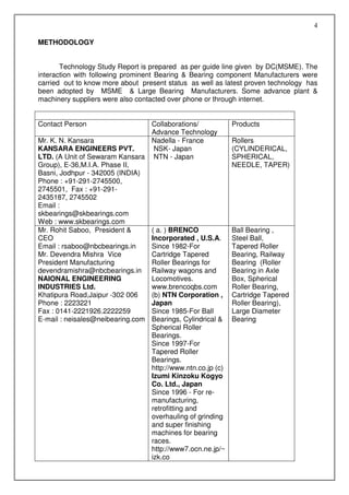 4

METHODOLOGY


       Technology Study Report is prepared as per guide line given by DC(MSME). The
interaction with following prominent Bearing & Bearing component Manufacturers were
carried out to know more about present status as well as latest proven technology has
been adopted by MSME & Large Bearing Manufacturers. Some advance plant &
machinery suppliers were also contacted over phone or through internet.


Contact Person                   Collaborations/            Products
                                 Advance Technology
Mr. K. N. Kansara                Nadella - France           Rollers
KANSARA ENGINEERS PVT.            NSK- Japan                (CYLINDERICAL,
LTD. (A Unit of Sewaram Kansara NTN - Japan                 SPHERICAL,
Group), E-36,M.I.A. Phase II,                               NEEDLE, TAPER)
Basni, Jodhpur - 342005 (INDIA)
Phone : +91-291-2745500,
2745501, Fax : +91-291-
2435187, 2745502
Email :
skbearings@skbearings.com
Web : www.skbearings.com
Mr. Rohit Saboo, President &     ( a. ) BRENCO              Ball Bearing ,
CEO                              Incorporated , U.S.A.      Steel Ball,
Email : rsaboo@nbcbearings.in    Since 1982-For             Tapered Roller
Mr. Devendra Mishra Vice         Cartridge Tapered          Bearing, Railway
President Manufacturing          Roller Bearings for        Bearing (Roller
devendramishra@nbcbearings.in Railway wagons and            Bearing in Axle
NAIONAL ENGINEERING              Locomotives.               Box, Spherical
INDUSTRIES Ltd.                  www.brencoqbs.com          Roller Bearing,
Khatipura Road,Jaipur -302 006   (b) NTN Corporation ,      Cartridge Tapered
Phone : 2223221                  Japan                      Roller Bearing),
Fax : 0141-2221926.2222259       Since 1985-For Ball        Large Diameter
E-mail : neisales@neibearing.com Bearings, Cylindrical &    Bearing
                                 Spherical Roller
                                 Bearings.
                                 Since 1997-For
                                 Tapered Roller
                                 Bearings.
                                 http://www.ntn.co.jp (c)
                                 Izumi Kinzoku Kogyo
                                 Co. Ltd., Japan
                                 Since 1996 - For re-
                                 manufacturing,
                                 retrofitting and
                                 overhauling of grinding
                                 and super finishing
                                 machines for bearing
                                 races.
                                 http://www7.ocn.ne.jp/~
                                 izk.co
 