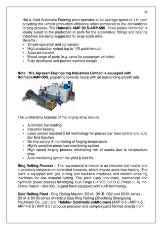 41

   Hot & Cold Automatic Forming plant operates at an average speed of 110 ppm
   providing the utmost production efficiency when compared to the conventional
   forging process. The Hotmatic AMP 30 S/AMP-50S three-station hotformer is
   ideally suited to the production of parts for the automotive, fittings and bearing
   industries are being suggested for large scale units .
   Benefits :
   • Simple operation and conversion
   • High production output (up to 140 parts/minute)
   • Accurate transfer
   • Broad range of parts (e.g. cams for passenger vehicles)
   • Fully developed and proven machine design



Note : M/s Agrasen Engineering Industries Limited is equipped with
HotmaticAMP-30S, propelling towards future with an outstanding growth rate.




The outstanding features of the forging shop include:

   •   Automatic bar loading
   •   Induction heating
   •   Laser sensor assisted ESA technology for precise bar feed control and auto
       Bar End Ejection
   •   On line control & monitoring of forging temperature
   •   Highly sensitive press load monitoring system
   •   High speed forging process eliminating risk of cracks due to temperature
       drop.
   •   Auto monitoring system for yield & tool life.

Ring Rolling Process :. The raw material is heated in an induction bar heater and
in precisely temperature-controlled furnaces, which provide scale free heating. The
plant is equipped with gas cutting and hacksaw machines and modern shearing
machines for raw material cutting. The plant uses pneumatic, mechanical and
hydraulic power presses for forging. Sun Forge C-1/285, G.I.D.C.,Phase II, Aji Ind.
Estate,Rajkot - 360 003, Gujarat have equipped with such technology .

Cold Rolling Plant : Ring Rolling Machin- D51A, D51B, D52 and D53K series ,
D51A & D51B series of vertical type Ring Rolling (Zhucheng Shengyang
Machinery Co., Ltd ) and Hatebur Coldmatic coldformers (AKP 3-5 | AKP 4-5 |
AKP 4-6 S | AKP 5-5 ) produce precision and complex parts formed directly from
 