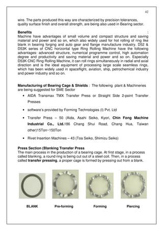 42

wire. The parts produced this way are characterized by precision tolerances,
quality surface finish and overall strength, are being also used in Bearing sector.

Benefits                                                                          :
Machine have advantages of small volume and compact structure and saving
material and power and so on, which also widely used for hot rolling of ring like
blank in bearing forging and auto gear and flange manufacture industry. D52 &
D53K series of CNC horizontal type Ring Rolling Machine have the following
advantages: advanced structure, numerical programme control, high automation
degree and productivity and saving material and power and so on. Especially
D53K CNC Ring Rolling Machine, it can roll rings simultaneously in radial and axial
direction and is the ideal equipment of processing large scale seamless rings,
which has been widely used in spaceflight, aviation, ship, petrochemical industry
and power industry and so on.


Manufacturing of Bearing Cage & Shields : The following plant & Machineries
are being suggested for SME Sector
   • AIDA Transmax TMX Transfer Press or Straight Side 2-point Transfer
      Presses

   • software’s provided by Forming Technologies (I) Pvt. Ltd

   • Transfer Press – 50 (Aida, Asahi Seiko, Kyori, Chin Fong Machine
      Industrial   Co.,    Ltd.186      Chang   Shui   Road,   Chang   Hua,   Taiwan
      other)15Ton~150Ton

   • Rivet Insertion Machines – 43 (Toa Seiko, Shimizu Seiko)

Press Section (Blanking Transfer Press
The main process in the production of a bearing cage. At first stage, in a process
called blanking, a round ring is being cut out of a steel coil. Then, in a process
called transfer pressing, a proper cage is formed by pressing out from a blank.




     BLANK                Pre-forming              Forming             Piercing
 