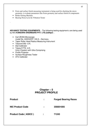 45

    •   Form and surface finish measuring instrument is being used for checking the micro
        geometry, it evaluate parameters like Form geometry and surface finish of components
    •   Roller Sorting Machine
    •   Bearing Noise Level & Vibration Tester

.



ADVANCE TESTING EQUIPMENTS : The following testing equipment s are being used
by M/S KANSARA ENGINEERS PVT. LTD.Jodhpur .

    •   Carl ZEISS Microscope
        model No. AXIOVERT 100 A – Germany
    •   Taper Roller Head Radius Measuring Instrument
    •   Talyrond 262- U.K.
    •   Dial Calibrator
    •   Talysurf FTS- U.K.
        Intra 2 System with Ultra Comprising
    •   Profile Projector
    •   Surface Roughness Tester
    •   ATC Calibrator




                                    Chapter – 5
                                 PROJECT PROFILE

Product                                      :            Forged Bearing Races


NIC Product Code                             :            356601005


Product Code ( ASICC )                      :             71243
 