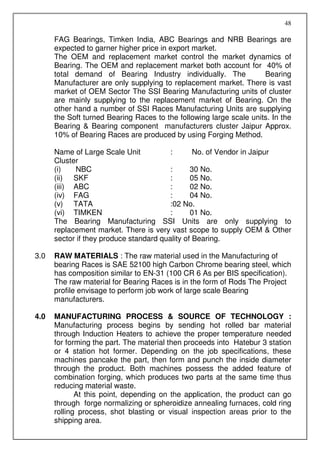 48

      FAG Bearings, Timken India, ABC Bearings and NRB Bearings are
      expected to garner higher price in export market.
      The OEM and replacement market control the market dynamics of
      Bearing. The OEM and replacement market both account for 40% of
      total demand of Bearing Industry individually. The             Bearing
      Manufacturer are only supplying to replacement market. There is vast
      market of OEM Sector The SSI Bearing Manufacturing units of cluster
      are mainly supplying to the replacement market of Bearing. On the
      other hand a number of SSI Races Manufacturing Units are supplying
      the Soft turned Bearing Races to the following large scale units. In the
      Bearing & Bearing component manufacturers cluster Jaipur Approx.
      10% of Bearing Races are produced by using Forging Method.

      Name of Large Scale Unit           :       No. of Vendor in Jaipur
      Cluster
      (i)   NBC                          :      30 No.
      (ii) SKF                           :      05 No.
      (iii) ABC                          :      02 No.
      (iv) FAG                           :      04 No.
      (v) TATA                           :02 No.
      (vi) TIMKEN                        :      01 No.
      The Bearing Manufacturing SSI Units are only supplying to
      replacement market. There is very vast scope to supply OEM & Other
      sector if they produce standard quality of Bearing.

3.0   RAW MATERIALS : The raw material used in the Manufacturing of
      bearing Races is SAE 52100 high Carbon Chrome bearing steel, which
      has composition similar to EN-31 (100 CR 6 As per BIS specification).
      The raw material for Bearing Races is in the form of Rods The Project
      profile envisage to perform job work of large scale Bearing
      manufacturers.

4.0   MANUFACTURING PROCESS & SOURCE OF TECHNOLOGY :
      Manufacturing process begins by sending hot rolled bar material
      through Induction Heaters to achieve the proper temperature needed
      for forming the part. The material then proceeds into Hatebur 3 station
      or 4 station hot former. Depending on the job specifications, these
      machines pancake the part, then form and punch the inside diameter
      through the product. Both machines possess the added feature of
      combination forging, which produces two parts at the same time thus
      reducing material waste.
             At this point, depending on the application, the product can go
      through forge normalizing or spheroidize annealing furnaces, cold ring
      rolling process, shot blasting or visual inspection areas prior to the
      shipping area.
 