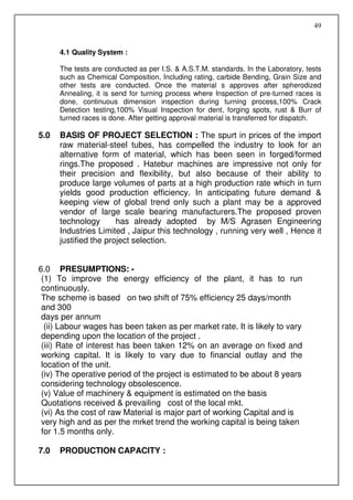 49


      4.1 Quality System :

      The tests are conducted as per I.S. & A.S.T.M. standards. In the Laboratory, tests
      such as Chemical Composition, Including rating, carbide Bending, Grain Size and
      other tests are conducted. Once the material s approves after spherodized
      Annealing, it is send for turning process where Inspection of pre-turned races is
      done, continuous dimension inspection during turning process,100% Crack
      Detection testing,100% Visual Inspection for dent, forging spots, rust & Burr of
      turned races is done. After getting approval material is transferred for dispatch.

5.0   BASIS OF PROJECT SELECTION : The spurt in prices of the import
      raw material-steel tubes, has compelled the industry to look for an
      alternative form of material, which has been seen in forged/formed
      rings.The proposed . Hatebur machines are impressive not only for
      their precision and flexibility, but also because of their ability to
      produce large volumes of parts at a high production rate which in turn
      yields good production efficiency. In anticipating future demand &
      keeping view of global trend only such a plant may be a approved
      vendor of large scale bearing manufacturers.The proposed proven
      technology       has already adopted by M/S Agrasen Engineering
      Industries Limited , Jaipur this technology , running very well , Hence it
      justified the project selection.


6.0 PRESUMPTIONS: -
 (1) To improve the energy efficiency of the plant, it has to run
 continuously.
 The scheme is based on two shift of 75% efficiency 25 days/month
 and 300
 days per annum
  (ii) Labour wages has been taken as per market rate. It is likely to vary
 depending upon the location of the project .
 (iii) Rate of interest has been taken 12% on an average on fixed and
 working capital. It is likely to vary due to financial outlay and the
 location of the unit.
 (iv) The operative period of the project is estimated to be about 8 years
 considering technology obsolescence.
 (v) Value of machinery & equipment is estimated on the basis
 Quotations received & prevailing cost of the local mkt.
 (vi) As the cost of raw Material is major part of working Capital and is
 very high and as per the mrket trend the working capital is being taken
 for 1.5 months only.

7.0   PRODUCTION CAPACITY :
 