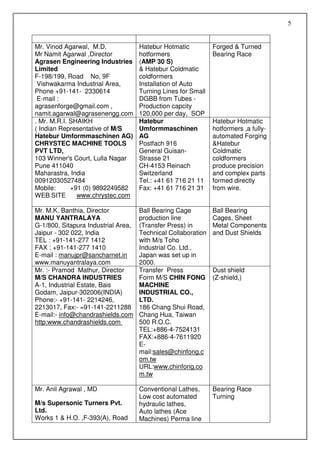 5


Mr. Vinod Agarwal, M.D.              Hatebur Hotmatic          Forged & Turned
Mr Namit Agarwal ,Director           hotformers                Bearing Race
Agrasen Engineering Industries       (AMP 30 S)
Limited                              & Hatebur Coldmatic
F-198/199, Road No, 9F               coldformers
 Vishwakarma Industrial Area,        Installation of Auto
Phone +91-141- 2330614               Turning Lines for Small
 E-mail :                            DGBB from Tubes -
agrasenforge@gmail.com ,             Production capcity
namit.agarwal@agrasenengg.com        120,000 per day, SOP
. Mr. M.R.I. SHAIKH                  Hatebur                   Hatebur Hotmatic
( Indian Representative of M/S       Umformmaschinen           hotformers ,a fully-
Hatebur Umformmaschinen AG)          AG                        automated Forging
CHRYSTEC MACHINE TOOLS               Postfach 916              &Hatebur
PVT LTD,                             General Guisan-           Coldmatic
103 Winner's Court, Lulla Nagar      Strasse 21                coldformers
Pune 411040                          CH-4153 Reinach           produce precision
Maharastra, India                    Switzerland               and complex parts
00912030527484                       Tel.: +41 61 716 21 11    formed directly
Mobile:      +91 (0) 9892249582      Fax: +41 61 716 21 31     from wire.
WEB SITE       www.chrystec.com

Mr. M.K. Banthia, Director           Ball Bearing Cage         Ball Bearing
MANU YANTRALAYA                      production line           Cages, Sheet
G-1/800, Sitapura Industrial Area,   (Transfer Press) in       Metal Components
Jaipur - 302 022, India              Technical Collaboration   and Dust Shields
TEL : +91-141-277 1412               with M/s Toho
FAX : +91-141-277 1410               Industrial Co. Ltd.,
E-mail : manujpr@sancharnet.in       Japan was set up in
www.manuyantralaya.com               2000.
Mr. :- Pramod Mathur, Director       Transfer Press            Dust shield
M/S CHANDRA INDUSTRIES               Form M/S CHIN FONG        (Z-shield,)
A-1, Industrial Estate, Bais         MACHINE
Godam, Jaipur-302006(INDIA)          INDUSTRIAL CO.,
Phone:- +91-141- 2214246,            LTD.
2213017, Fax:- =91-141-2211288       186 Chang Shui Road,
E-mail:- info@chandrashields.com     Chang Hua, Taiwan
http:www.chandrashields.com          500 R.O.C.
                                     TEL:+886-4-7524131
                                     FAX:+886-4-7611920
                                     E-
                                     mail:sales@chinfong.c
                                     om.tw
                                     URL:www.chinfong.co
                                     m.tw

Mr. Anil Agrawal , MD                Conventional Lathes,      Bearing Race
                                     Low cost automated        Turning
M/s Supersonic Turners Pvt.          hydraulic lathes,
Ltd.                                 Auto lathes (Ace
Works 1 & H.O. ,F-393(A), Road       Machines) Perma line
 
