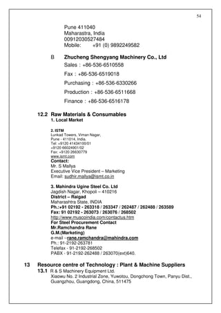 54

                 Pune 411040
                 Maharastra, India
                 00912030527484
                 Mobile:    +91 (0) 9892249582

          B      Zhucheng Shengyang Machinery Co., Ltd
                 Sales：+86-536-6510558
                 Fax：+86-536-6519018
                 Purchasing：+86-536-6330266
                 Production：+86-536-6511668
                 Finance：+86-536-6516178

     12.2 Raw Materials & Consumables
          1. Local Market

          2. ISTM
          Lunkad Towers, Viman Nagar,
          Pune - 411014, India.
          Tel: +9120 41434100/01
          +9120 66024901/02
          Fax: +9120 26630779
          www.ismt.com
          Contact:
          Mr. S Mallya
          Executive Vice President – Marketing
          Email: sudhir.mallya@ismt.co.in

          3. Mahindra Ugine Steel Co. Ltd
          Jagdish Nagar, Khopoli – 410216
          District – Raigad
          Maharashtra State, INDIA
          Ph.:+91 02192 - 263318 / 263347 / 262487 / 262488 / 263589
          Fax: 91 02192 - 263073 / 263076 / 268502
          http://www.muscoindia.com/contactus.htm
          For Steel Procurement Contact
          Mr.Ramchandra Rane
          G.M.(Marketing)
          e-mail --rane.ramchandra@mahindra.com
          Ph.: 91-2192-263781
          Telefax - 91-2192-268502
          PABX - 91-2192-262488 / 263070(ext)640.

13   Resource centre of Technology : Plant & Machine Suppliers
     13.1 R & S Machinery Equipment Ltd.
          Xiaowu No. 2 Industrial Zone, Yuwotou, Dongchong Town, Panyu Dist.,
          Guangzhou, Guangdong, China, 511475
 