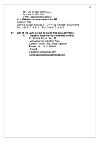 55

          TEL: +86 20 8490 5870(3 lines)
          FAX: +86 20 8490 5880
          E-MAIL: gzplant@rands.com.cn
     13.2 Hatebur Umformmaschinen AG
     Postfach 916
     General Guisan-Strasse 21, CH-4153 Reinach, Switzerland
     Tel.: +41 61 716 21 11, Fax: +41 61 716 21 31

14   List of the units set up by using this project Profile :
           A.     Agrasen Engineering Industries Limited
                 F-198/199, Road No, 9F
                  Vishwakarma Industrial Area,
                 Contact Person : Mr. Vinod Agarwal
                 Phone :+91-141-2330614
                  E-mail
                 agrasenforge@gmail.com ,
                 namit.agarwal@agrasenengg.com



.
 