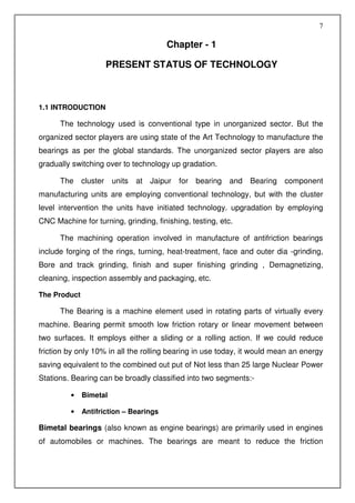 7

                                        Chapter - 1

                     PRESENT STATUS OF TECHNOLOGY



1.1 INTRODUCTION

      The technology used is conventional type in unorganized sector. But the
organized sector players are using state of the Art Technology to manufacture the
bearings as per the global standards. The unorganized sector players are also
gradually switching over to technology up gradation.

      The cluster       units   at Jaipur   for   bearing   and   Bearing component
manufacturing units are employing conventional technology, but with the cluster
level intervention the units have initiated technology. upgradation by employing
CNC Machine for turning, grinding, finishing, testing, etc.

      The machining operation involved in manufacture of antifriction bearings
include forging of the rings, turning, heat-treatment, face and outer dia -grinding,
Bore and track grinding, finish and super finishing grinding , Demagnetizing,
cleaning, inspection assembly and packaging, etc.

The Product

      The Bearing is a machine element used in rotating parts of virtually every
machine. Bearing permit smooth low friction rotary or linear movement between
two surfaces. It employs either a sliding or a rolling action. If we could reduce
friction by only 10% in all the rolling bearing in use today, it would mean an energy
saving equivalent to the combined out put of Not less than 25 large Nuclear Power
Stations. Bearing can be broadly classified into two segments:-

         •    Bimetal

         •    Antifriction – Bearings

Bimetal bearings (also known as engine bearings) are primarily used in engines
of automobiles or machines. The bearings are meant to reduce the friction
 