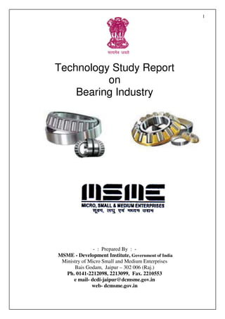 1




Technology Study Report
          on
    Bearing Industry




               - : Prepared By : -
MSME - Development Institute, Government of India
 Ministry of Micro Small and Medium Enterprises
      Bais Godam, Jaipur – 302 006 (Raj.)
  Ph. 0141-2212098, 2213099, Fax. 2210553
      e mail- dcdi-jaipur@dcmsme.gov.in
              web- dcmsme.gov.in
 