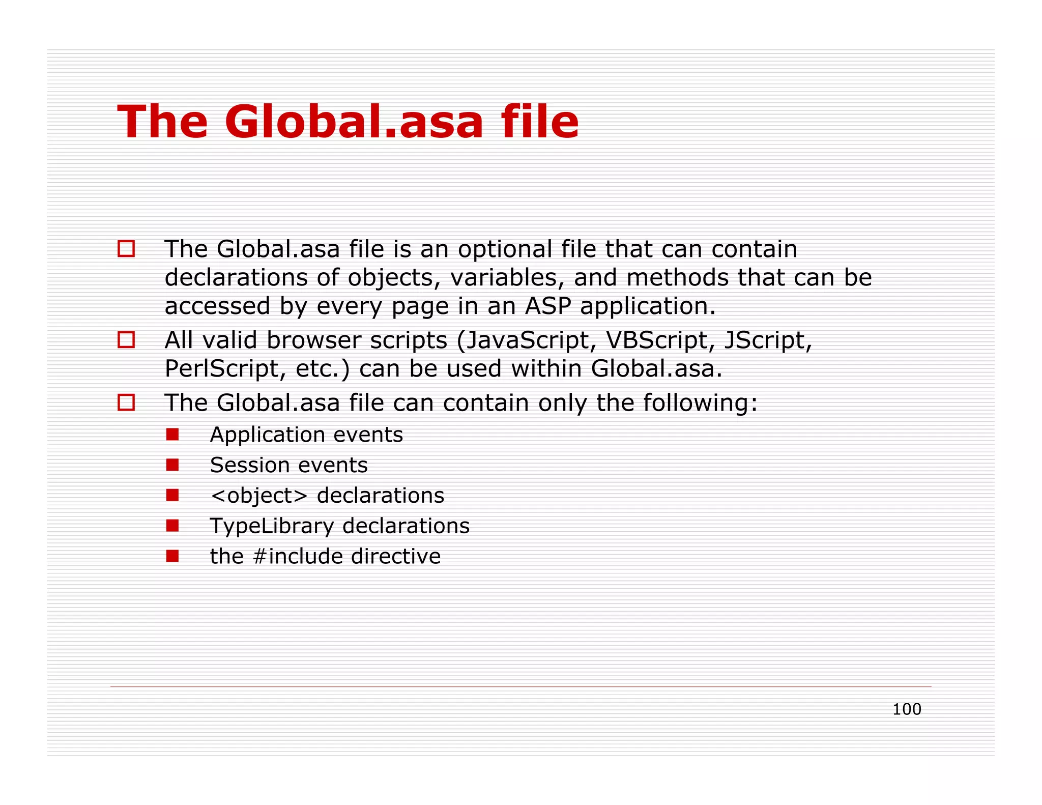 The Global.asa file

 The Global.asa file is an optional file that can contain
 declarations of objects, variables, and methods that can be
 accessed by every page in an ASP application.
 All valid browser scripts (JavaScript, VBScript, JScript,
 PerlScript, etc.) can be used within Global.asa.
 The Global.asa file can contain only the following:
    Application events
    Session events
    <object> declarations
    TypeLibrary declarations
    the #include directive




                                                               100
 