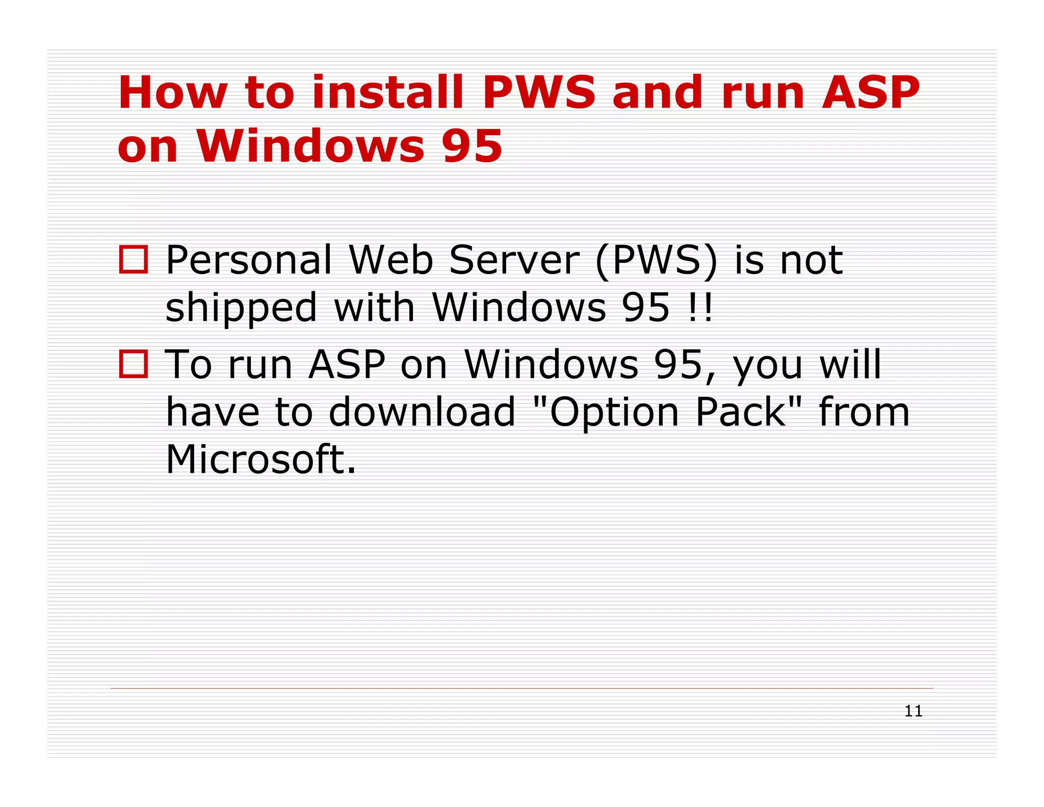 How to install PWS and run ASP
on Windows 95

 Personal Web Server (PWS) is not
 shipped with Windows 95 !!
 To run ASP on Windows 95, you will
 have to download "Option Pack" from
 Microsoft.




                                   11
 