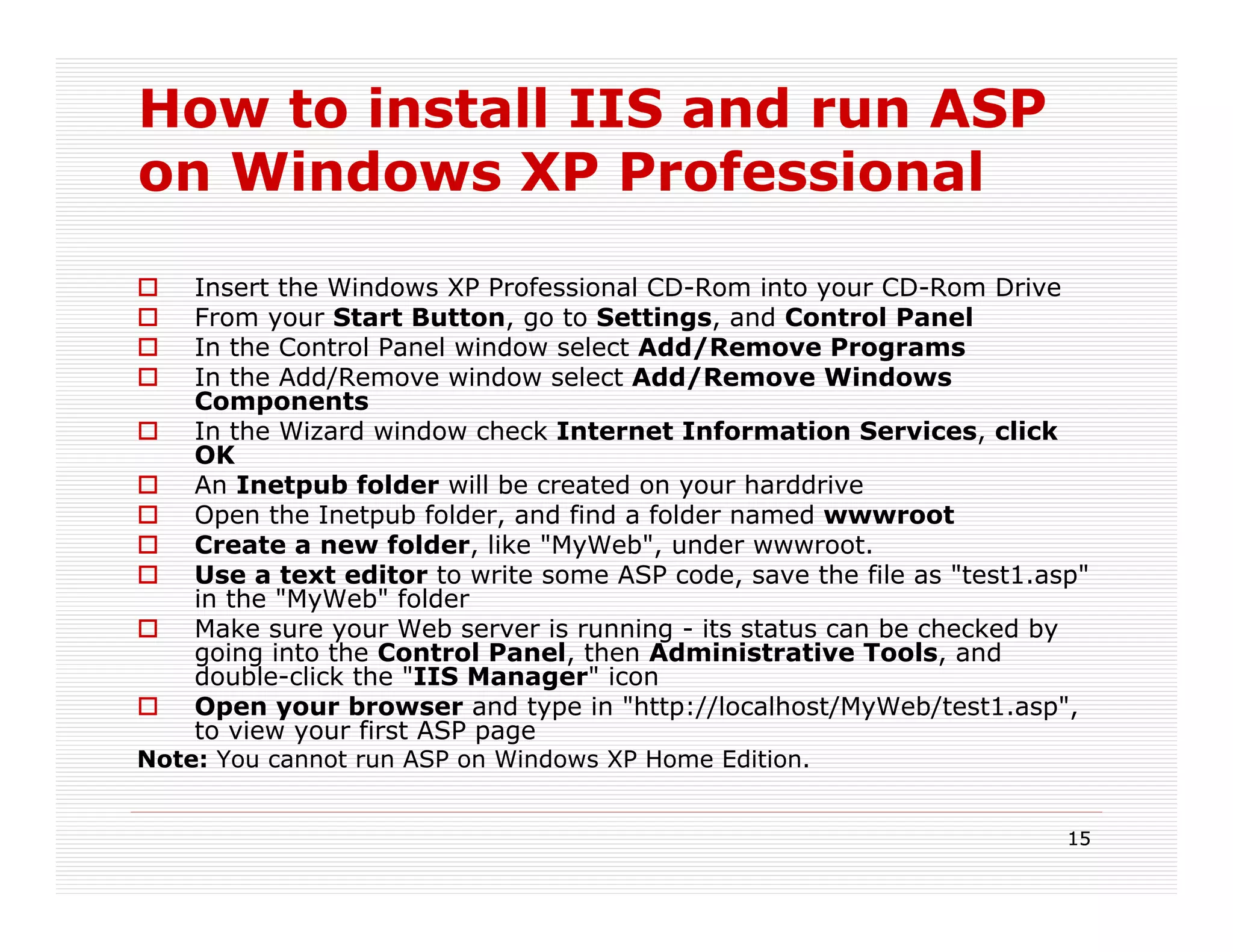 How to install IIS and run ASP
on Windows XP Professional
    Insert the Windows XP Professional CD-Rom into your CD-Rom Drive
    From your Start Button, go to Settings, and Control Panel
    In the Control Panel window select Add/Remove Programs
    In the Add/Remove window select Add/Remove Windows
    Components
    In the Wizard window check Internet Information Services, click
    OK
    An Inetpub folder will be created on your harddrive
    Open the Inetpub folder, and find a folder named wwwroot
    Create a new folder, like "MyWeb", under wwwroot.
    Use a text editor to write some ASP code, save the file as "test1.asp"
    in the "MyWeb" folder
    Make sure your Web server is running - its status can be checked by
    going into the Control Panel, then Administrative Tools, and
    double-click the "IIS Manager" icon
    Open your browser and type in "http://localhost/MyWeb/test1.asp",
    to view your first ASP page
Note: You cannot run ASP on Windows XP Home Edition.


                                                                        15
 