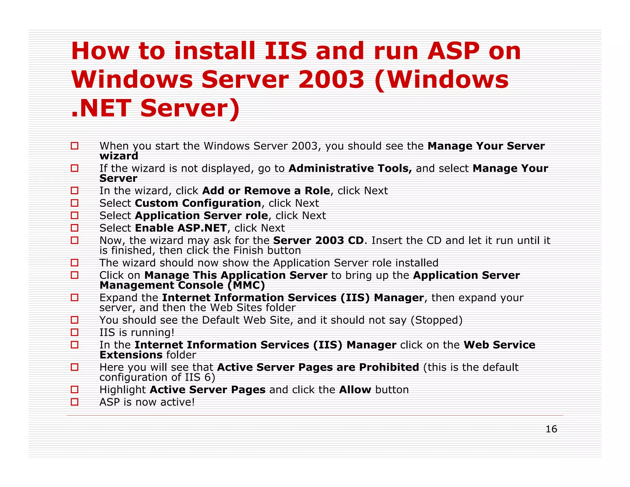 How to install IIS and run ASP on
Windows Server 2003 (Windows
.NET Server)
  When you start the Windows Server 2003, you should see the Manage Your Server
  wizard
  If the wizard is not displayed, go to Administrative Tools, and select Manage Your
  Server
  In the wizard, click Add or Remove a Role, click Next
  Select Custom Configuration, click Next
  Select Application Server role, click Next
  Select Enable ASP.NET, click Next
  Now, the wizard may ask for the Server 2003 CD. Insert the CD and let it run until it
  is finished, then click the Finish button
  The wizard should now show the Application Server role installed
  Click on Manage This Application Server to bring up the Application Server
  Management Console (MMC)
  Expand the Internet Information Services (IIS) Manager, then expand your
  server, and then the Web Sites folder
  You should see the Default Web Site, and it should not say (Stopped)
  IIS is running!
  In the Internet Information Services (IIS) Manager click on the Web Service
  Extensions folder
  Here you will see that Active Server Pages are Prohibited (this is the default
  configuration of IIS 6)
  Highlight Active Server Pages and click the Allow button
  ASP is now active!

                                                                                      16
 