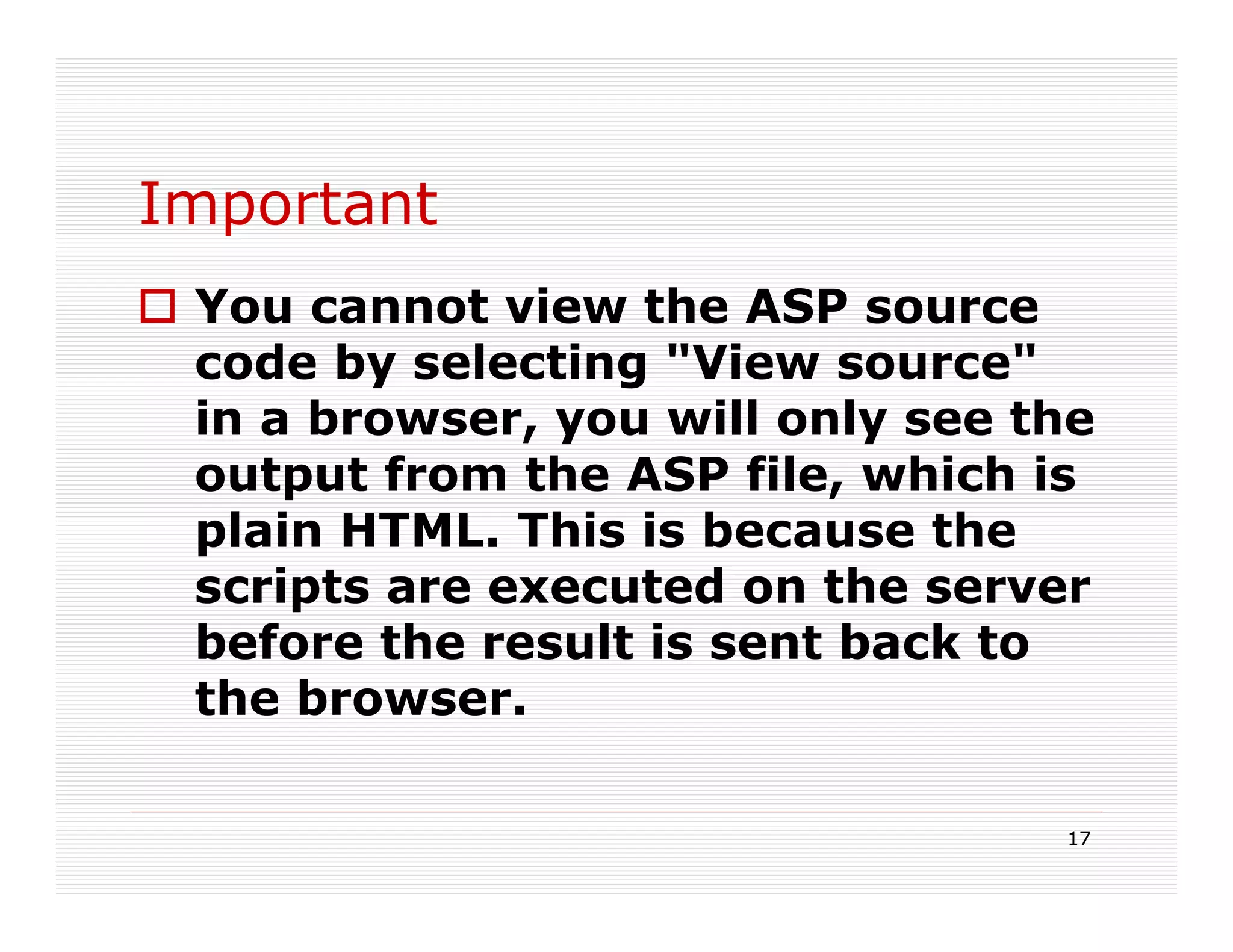 Important
 You cannot view the ASP source
 code by selecting "View source"
 in a browser, you will only see the
 output from the ASP file, which is
 plain HTML. This is because the
 scripts are executed on the server
 before the result is sent back to
 the browser.

                                  17
 