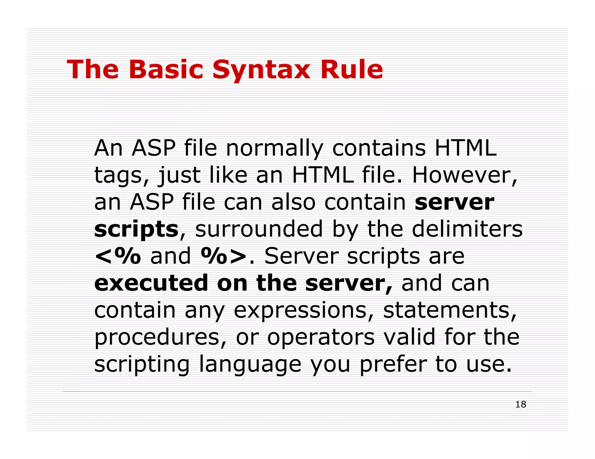 The Basic Syntax Rule


 An ASP file normally contains HTML
 tags, just like an HTML file. However,
 an ASP file can also contain server
 scripts, surrounded by the delimiters
 <% and %>. Server scripts are
 executed on the server, and can
 contain any expressions, statements,
 procedures, or operators valid for the
 scripting language you prefer to use.
                                      18
 