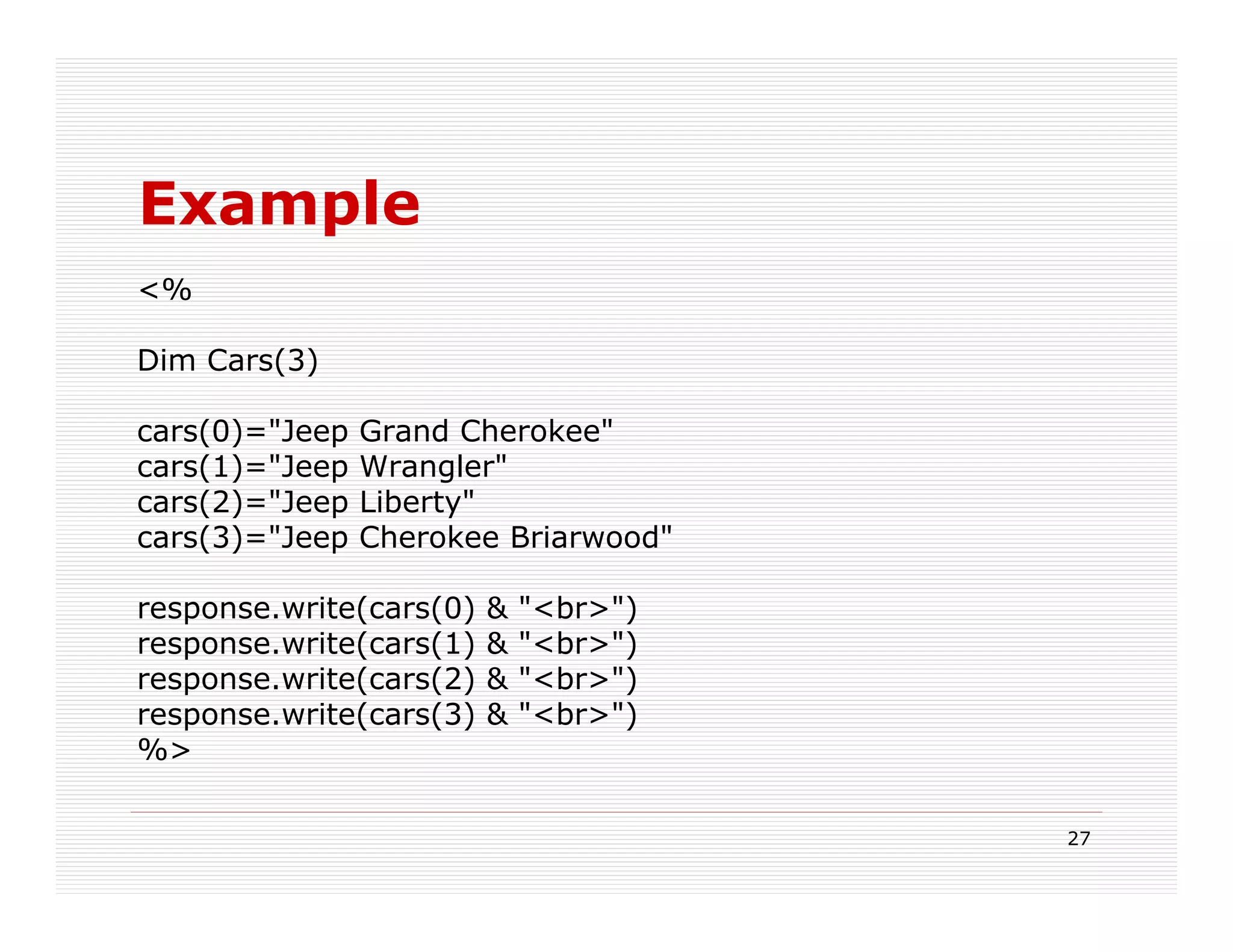 Example
<%

Dim Cars(3)

cars(0)="Jeep   Grand Cherokee"
cars(1)="Jeep   Wrangler"
cars(2)="Jeep   Liberty"
cars(3)="Jeep   Cherokee Briarwood"

response.write(cars(0)   &   "<br>")
response.write(cars(1)   &   "<br>")
response.write(cars(2)   &   "<br>")
response.write(cars(3)   &   "<br>")
%>

                                       27
 