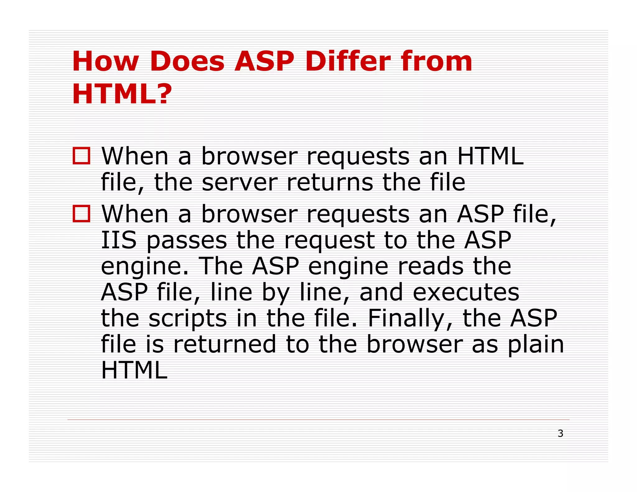 How Does ASP Differ from
HTML?

 When a browser requests an HTML
 file, the server returns the file
 When a browser requests an ASP file,
 IIS passes the request to the ASP
 engine. The ASP engine reads the
 ASP file, line by line, and executes
 the scripts in the file. Finally, the ASP
 file is returned to the browser as plain
 HTML

                                         3
 