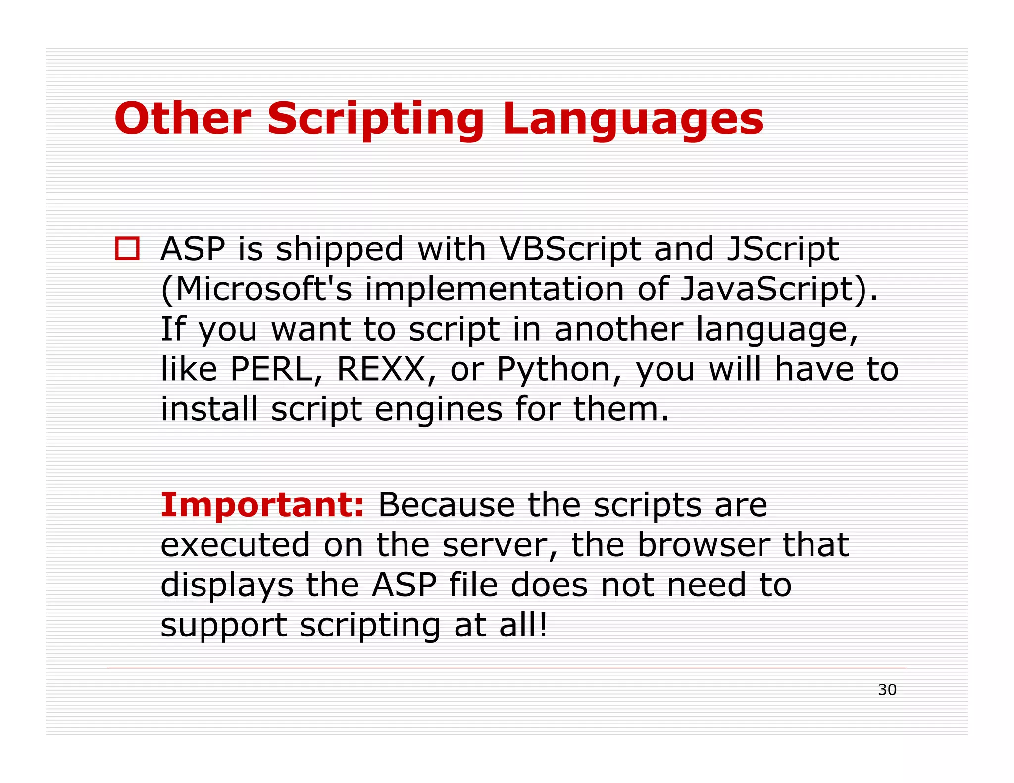 Other Scripting Languages

 ASP is shipped with VBScript and JScript
 (Microsoft's implementation of JavaScript).
 If you want to script in another language,
 like PERL, REXX, or Python, you will have to
 install script engines for them.

 Important: Because the scripts are
 executed on the server, the browser that
 displays the ASP file does not need to
 support scripting at all!
                                            30
 