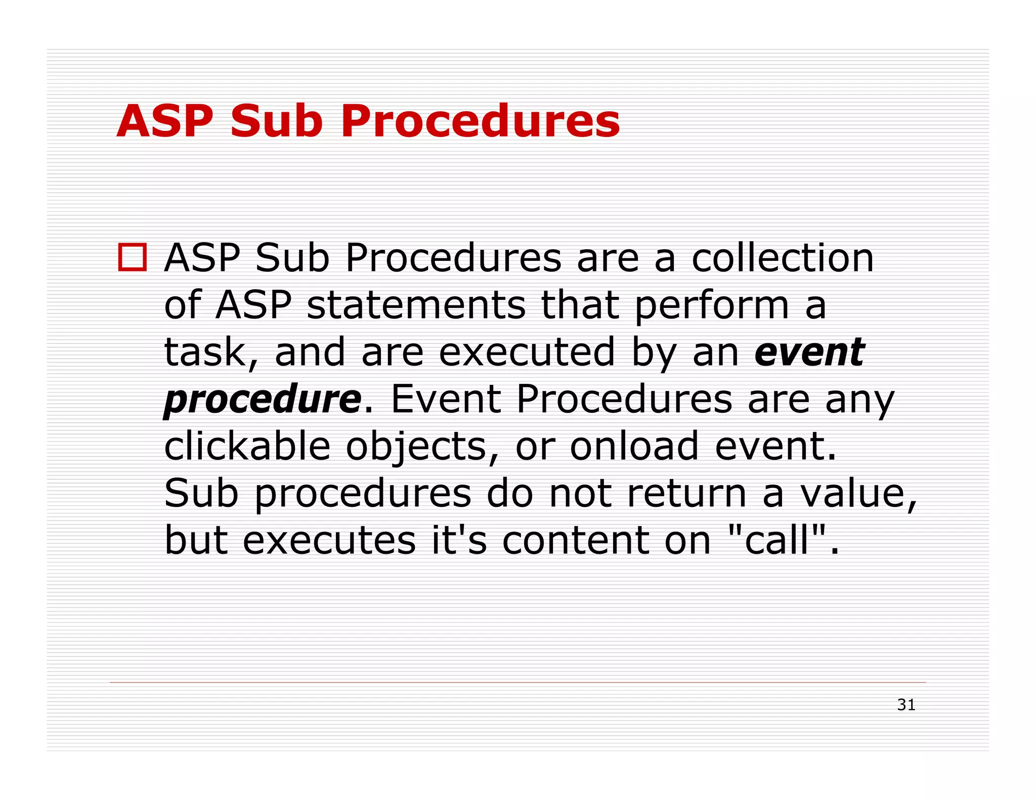 ASP Sub Procedures


 ASP Sub Procedures are a collection
 of ASP statements that perform a
 task, and are executed by an event
 procedure. Event Procedures are any
 clickable objects, or onload event.
 Sub procedures do not return a value,
 but executes it's content on "call".


                                    31
 