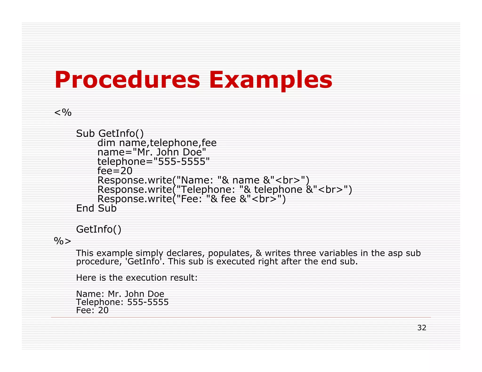 Procedures Examples
<%

     Sub GetInfo()
         dim name,telephone,fee
         name="Mr. John Doe"
         telephone="555-5555"
         fee=20
         Response.write("Name: "& name &"<br>")
         Response.write("Telephone: "& telephone &"<br>")
         Response.write("Fee: "& fee &"<br>")
     End Sub

     GetInfo()
%>
     This example simply declares, populates, & writes three variables in the asp sub
     procedure, 'GetInfo'. This sub is executed right after the end sub.
     Here is the execution result:
     Name: Mr. John Doe
     Telephone: 555-5555
     Fee: 20

                                                                                    32
 