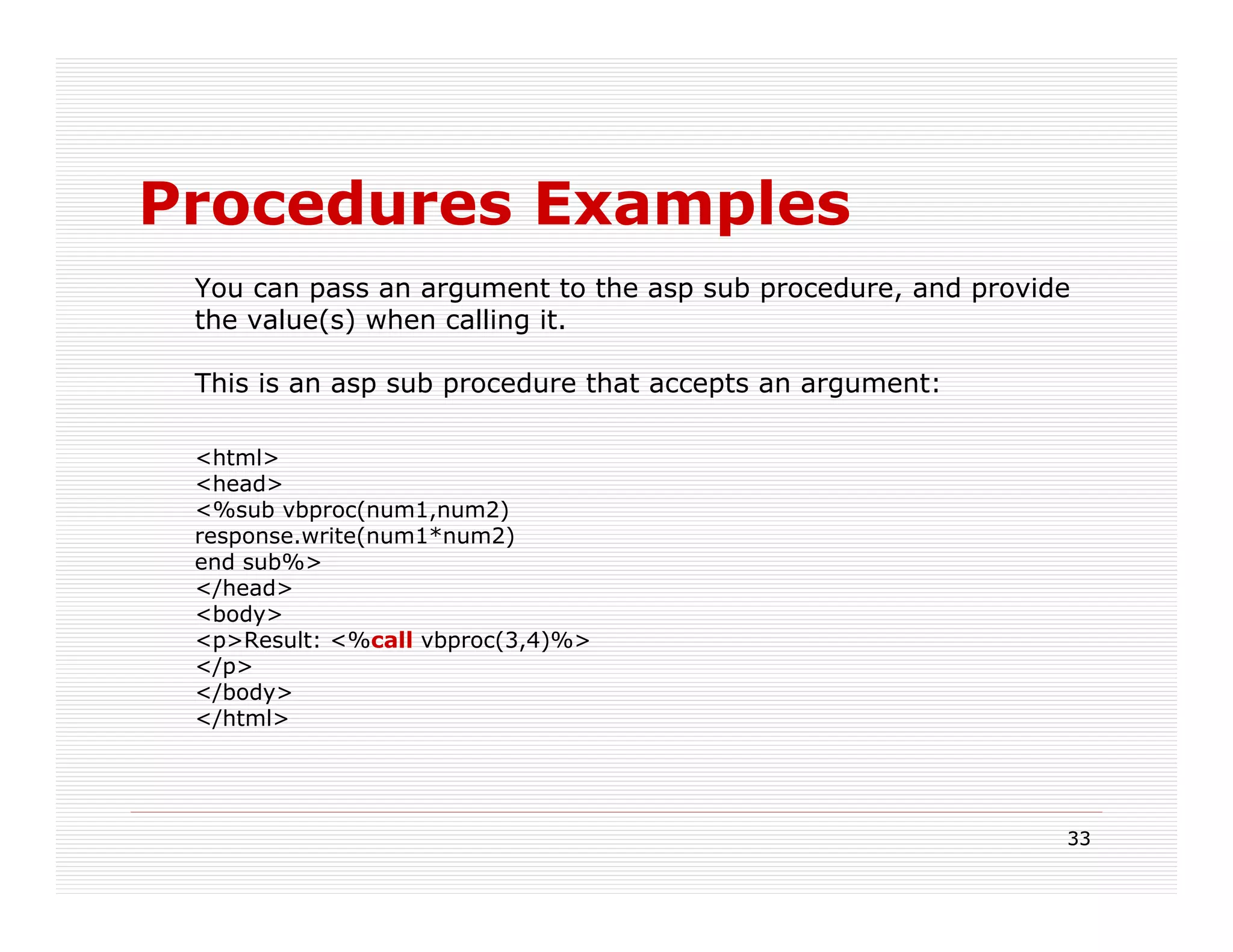 Procedures Examples
 You can pass an argument to the asp sub procedure, and provide
 the value(s) when calling it.

 This is an asp sub procedure that accepts an argument:

 <html>
 <head>
 <%sub vbproc(num1,num2)
 response.write(num1*num2)
 end sub%>
 </head>
 <body>
 <p>Result: <%call vbproc(3,4)%>
 </p>
 </body>
 </html>




                                                              33
 
