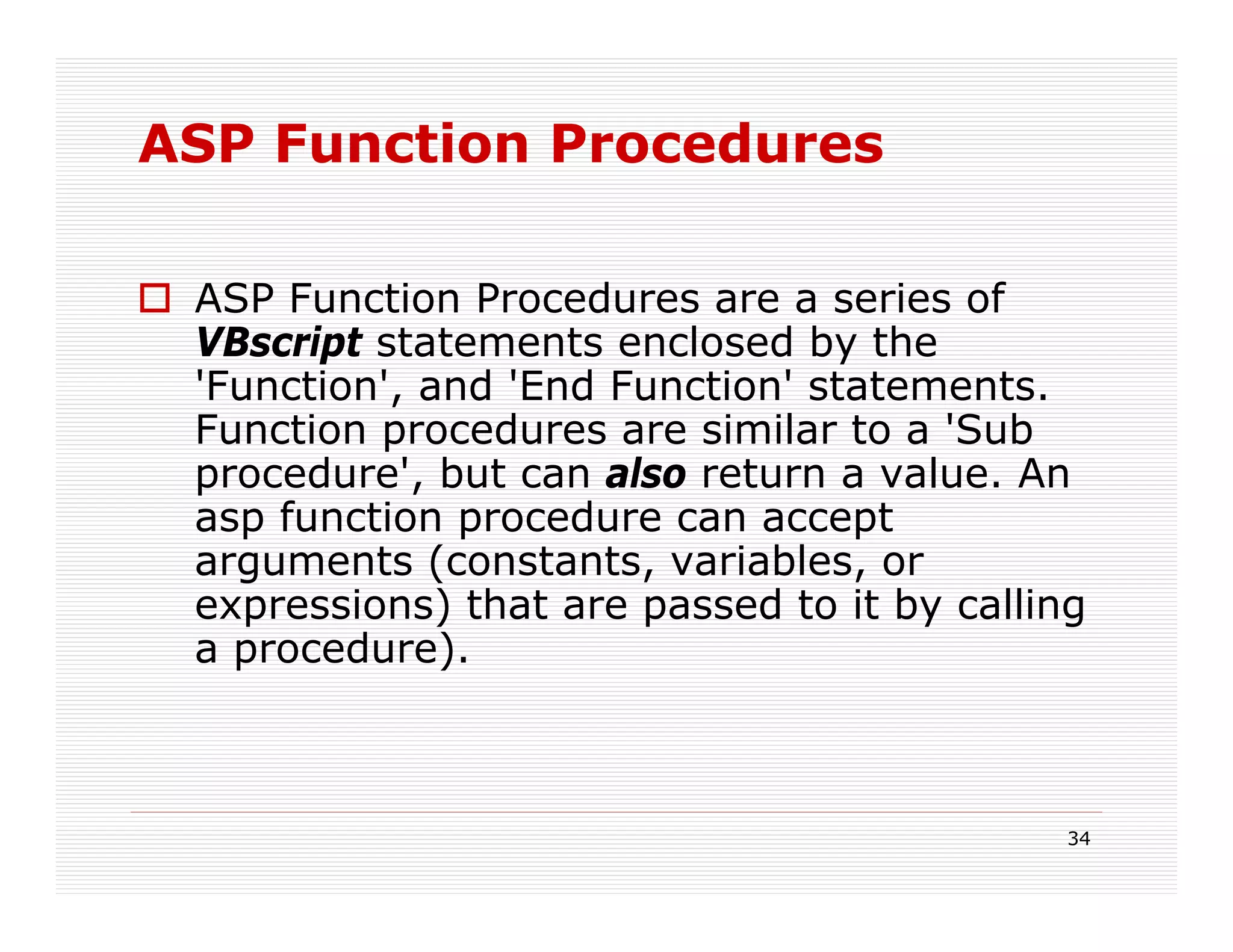 ASP Function Procedures

 ASP Function Procedures are a series of
 VBscript statements enclosed by the
 'Function', and 'End Function' statements.
 Function procedures are similar to a 'Sub
 procedure', but can also return a value. An
 asp function procedure can accept
 arguments (constants, variables, or
 expressions) that are passed to it by calling
 a procedure).



                                             34
 