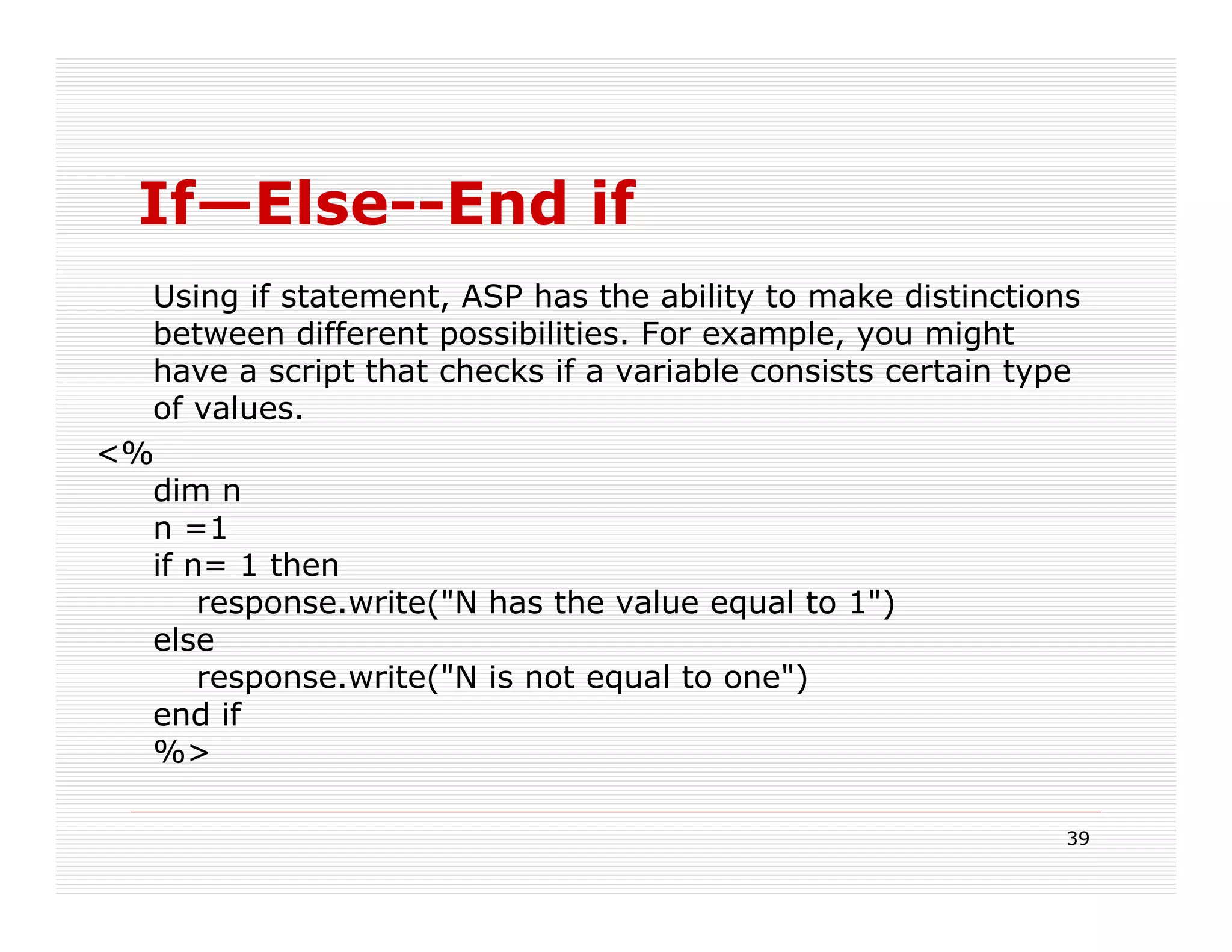 If—Else--End if
  Using if statement, ASP has the ability to make distinctions
  between different possibilities. For example, you might
  have a script that checks if a variable consists certain type
  of values.
<%
  dim n
  n =1
  if n= 1 then
      response.write("N has the value equal to 1")
  else
      response.write("N is not equal to one")
  end if
  %>

                                                              39
 
