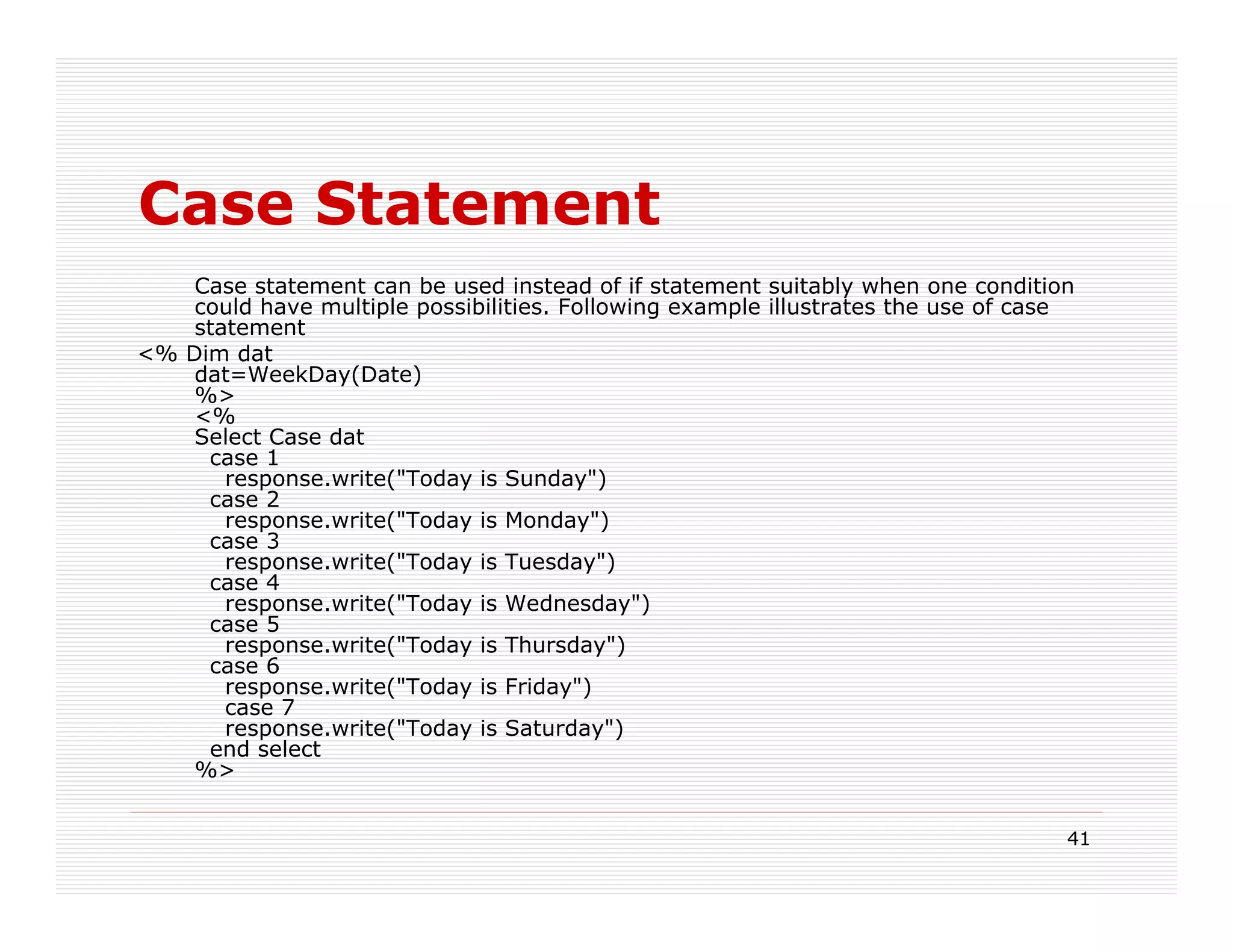 Case Statement
    Case statement can be used instead of if statement suitably when one condition
    could have multiple possibilities. Following example illustrates the use of case
    statement
<% Dim dat
    dat=WeekDay(Date)
    %>
    <%
    Select Case dat
     case 1
       response.write("Today is Sunday")
     case 2
       response.write("Today is Monday")
     case 3
       response.write("Today is Tuesday")
     case 4
       response.write("Today is Wednesday")
     case 5
       response.write("Today is Thursday")
     case 6
       response.write("Today is Friday")
       case 7
       response.write("Today is Saturday")
     end select
    %>


                                                                                   41
 