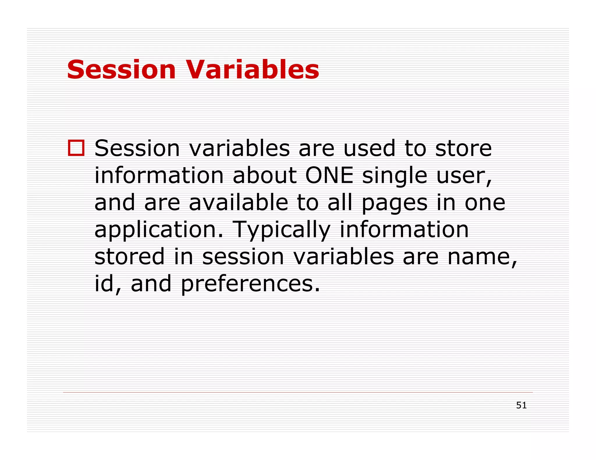 Session Variables


 Session variables are used to store
 information about ONE single user,
 and are available to all pages in one
 application. Typically information
 stored in session variables are name,
 id, and preferences.




                                     51
 