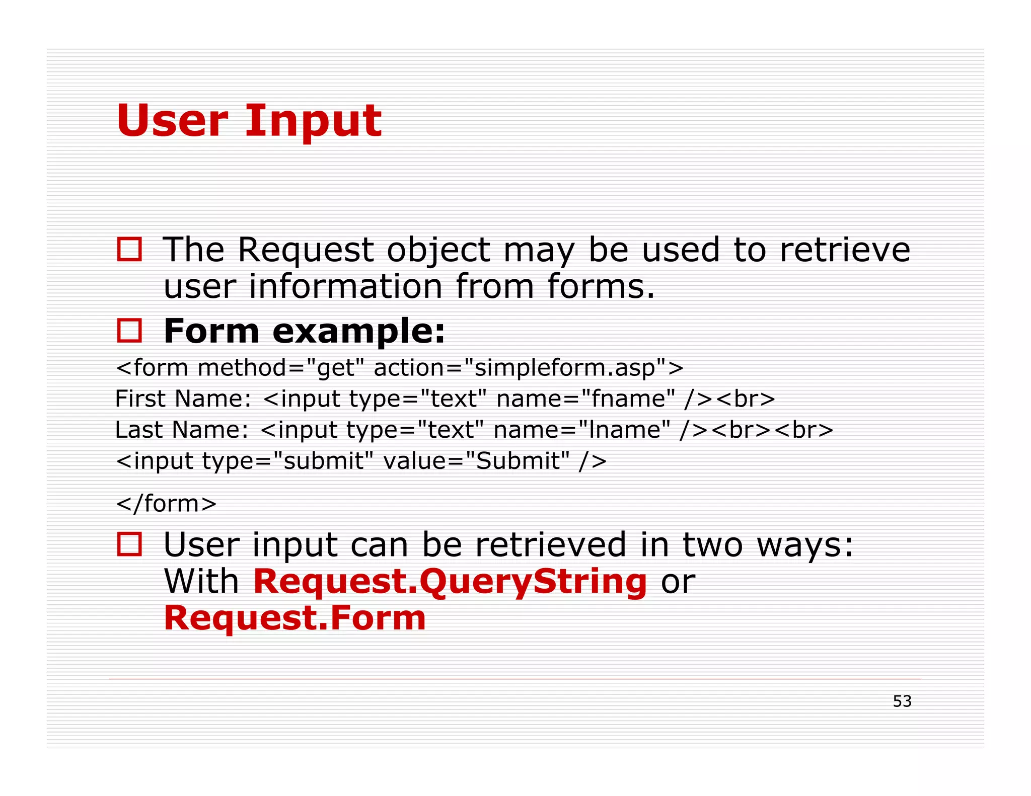 User Input

   The Request object may be used to retrieve
   user information from forms.
   Form example:
<form method="get" action="simpleform.asp">
First Name: <input type="text" name="fname" /><br>
Last Name: <input type="text" name="lname" /><br><br>
<input type="submit" value="Submit" />
</form>
   User input can be retrieved in two ways:
   With Request.QueryString or
   Request.Form

                                                        53
 
