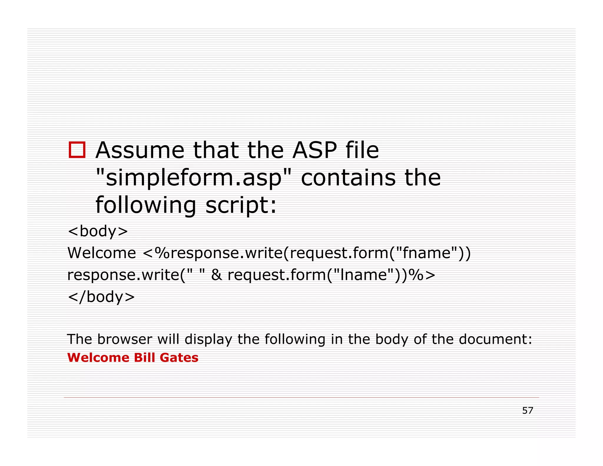 Assume that the ASP file
    "simpleform.asp" contains the
    following script:
<body>
Welcome <%response.write(request.form("fname"))
response.write(" " & request.form("lname"))%>
</body>

The browser will display the following in the body of the document:
Welcome Bill Gates



                                                                 57
 