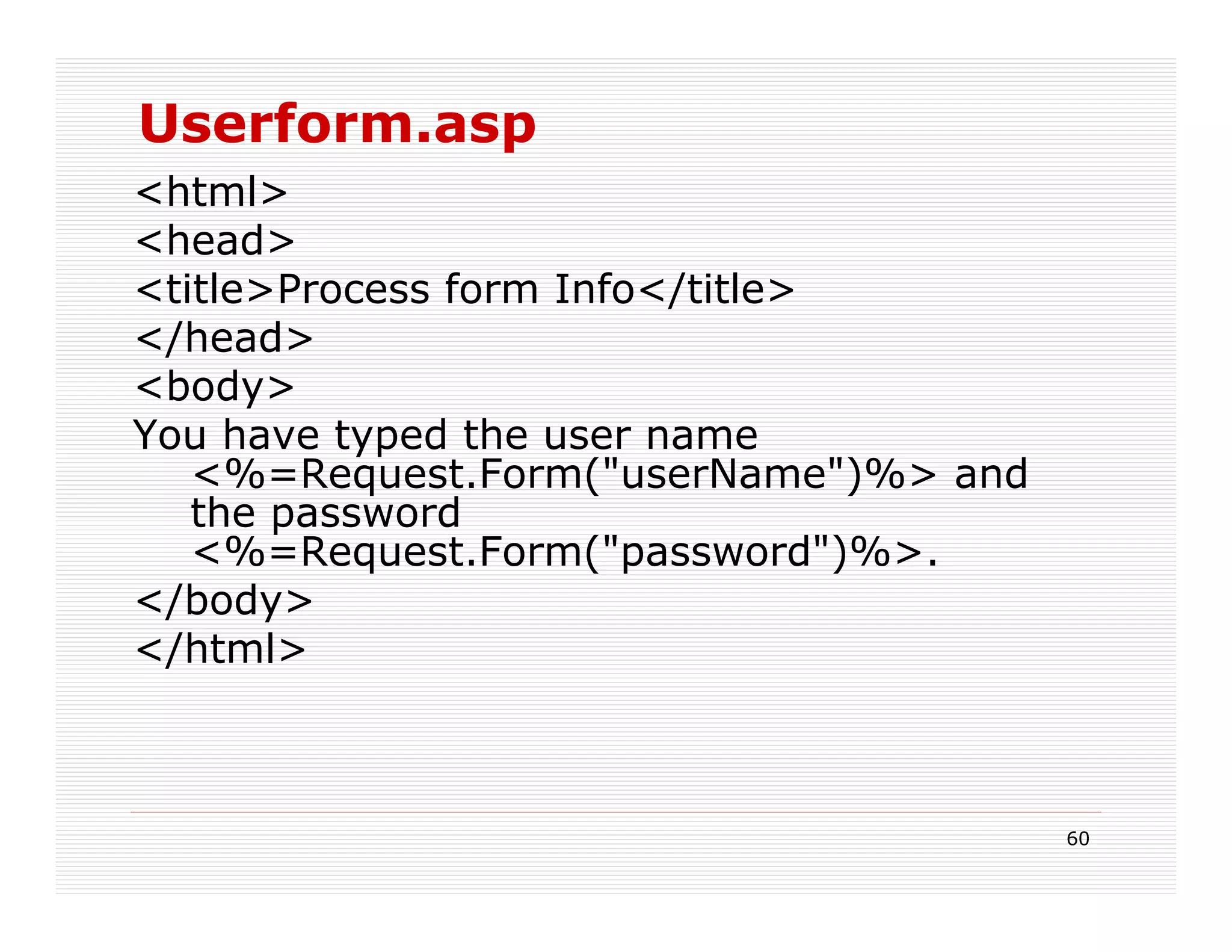 Userform.asp
<html>
<head>
<title>Process form Info</title>
</head>
<body>
You have typed the user name
   <%=Request.Form("userName")%> and
   the password
   <%=Request.Form("password")%>.
</body>
</html>



                                       60
 