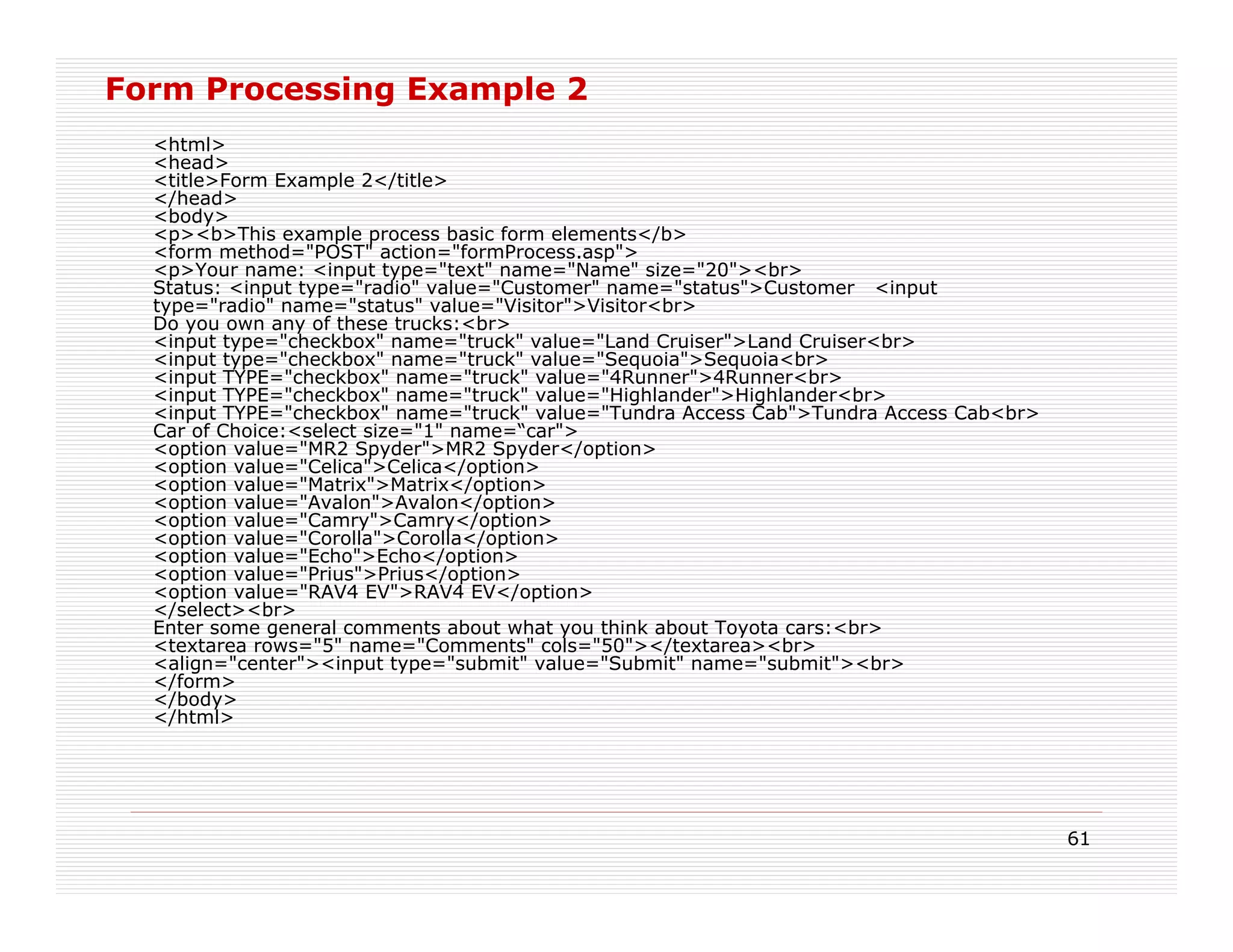 Form Processing Example 2
  <html>
  <head>
  <title>Form Example 2</title>
  </head>
  <body>
  <p><b>This example process basic form elements</b>
  <form method="POST" action="formProcess.asp">
  <p>Your name: <input type="text" name="Name" size="20"><br>
  Status: <input type="radio" value="Customer" name="status">Customer <input
  type="radio" name="status" value="Visitor">Visitor<br>
  Do you own any of these trucks:<br>
  <input type="checkbox" name="truck" value="Land Cruiser">Land Cruiser<br>
  <input type="checkbox" name="truck" value="Sequoia">Sequoia<br>
  <input TYPE="checkbox" name="truck" value="4Runner">4Runner<br>
  <input TYPE="checkbox" name="truck" value="Highlander">Highlander<br>
  <input TYPE="checkbox" name="truck" value="Tundra Access Cab">Tundra Access Cab<br>
  Car of Choice:<select size="1" name=“car">
  <option value="MR2 Spyder">MR2 Spyder</option>
  <option value="Celica">Celica</option>
  <option value="Matrix">Matrix</option>
  <option value="Avalon">Avalon</option>
  <option value="Camry">Camry</option>
  <option value="Corolla">Corolla</option>
  <option value="Echo">Echo</option>
  <option value="Prius">Prius</option>
  <option value="RAV4 EV">RAV4 EV</option>
  </select><br>
  Enter some general comments about what you think about Toyota cars:<br>
  <textarea rows="5" name="Comments" cols="50"></textarea><br>
  <align="center"><input type="submit" value="Submit" name="submit"><br>
  </form>
  </body>
  </html>




                                                                                        61
 