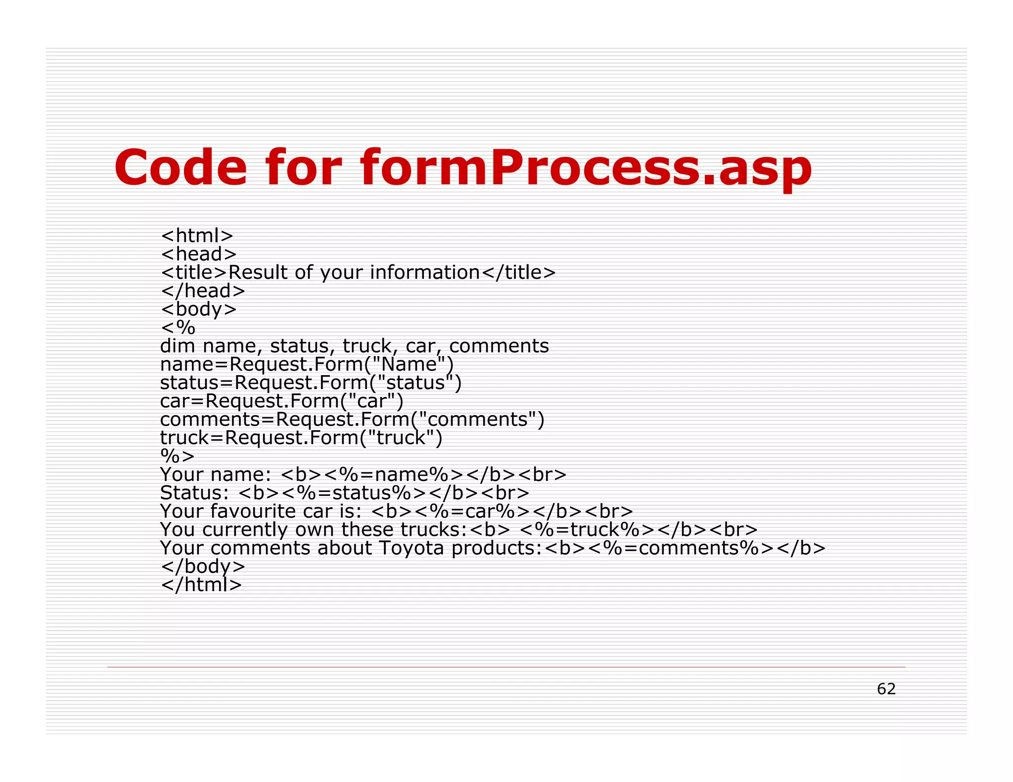 Code for formProcess.asp
 <html>
 <head>
 <title>Result of your information</title>
 </head>
 <body>
 <%
 dim name, status, truck, car, comments
 name=Request.Form("Name")
 status=Request.Form("status")
 car=Request.Form("car")
 comments=Request.Form("comments")
 truck=Request.Form("truck")
 %>
 Your name: <b><%=name%></b><br>
 Status: <b><%=status%></b><br>
 Your favourite car is: <b><%=car%></b><br>
 You currently own these trucks:<b> <%=truck%></b><br>
 Your comments about Toyota products:<b><%=comments%></b>
 </body>
 </html>




                                                            62
 