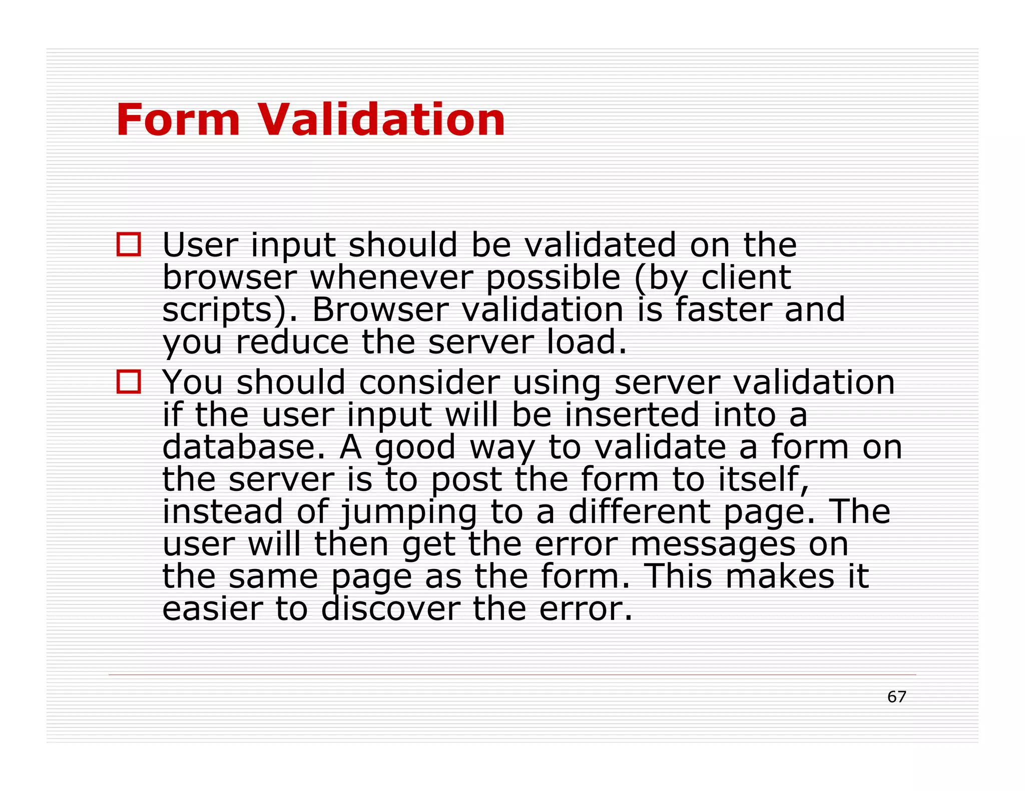 Form Validation

 User input should be validated on the
 browser whenever possible (by client
 scripts). Browser validation is faster and
 you reduce the server load.
 You should consider using server validation
 if the user input will be inserted into a
 database. A good way to validate a form on
 the server is to post the form to itself,
 instead of jumping to a different page. The
 user will then get the error messages on
 the same page as the form. This makes it
 easier to discover the error.

                                           67
 