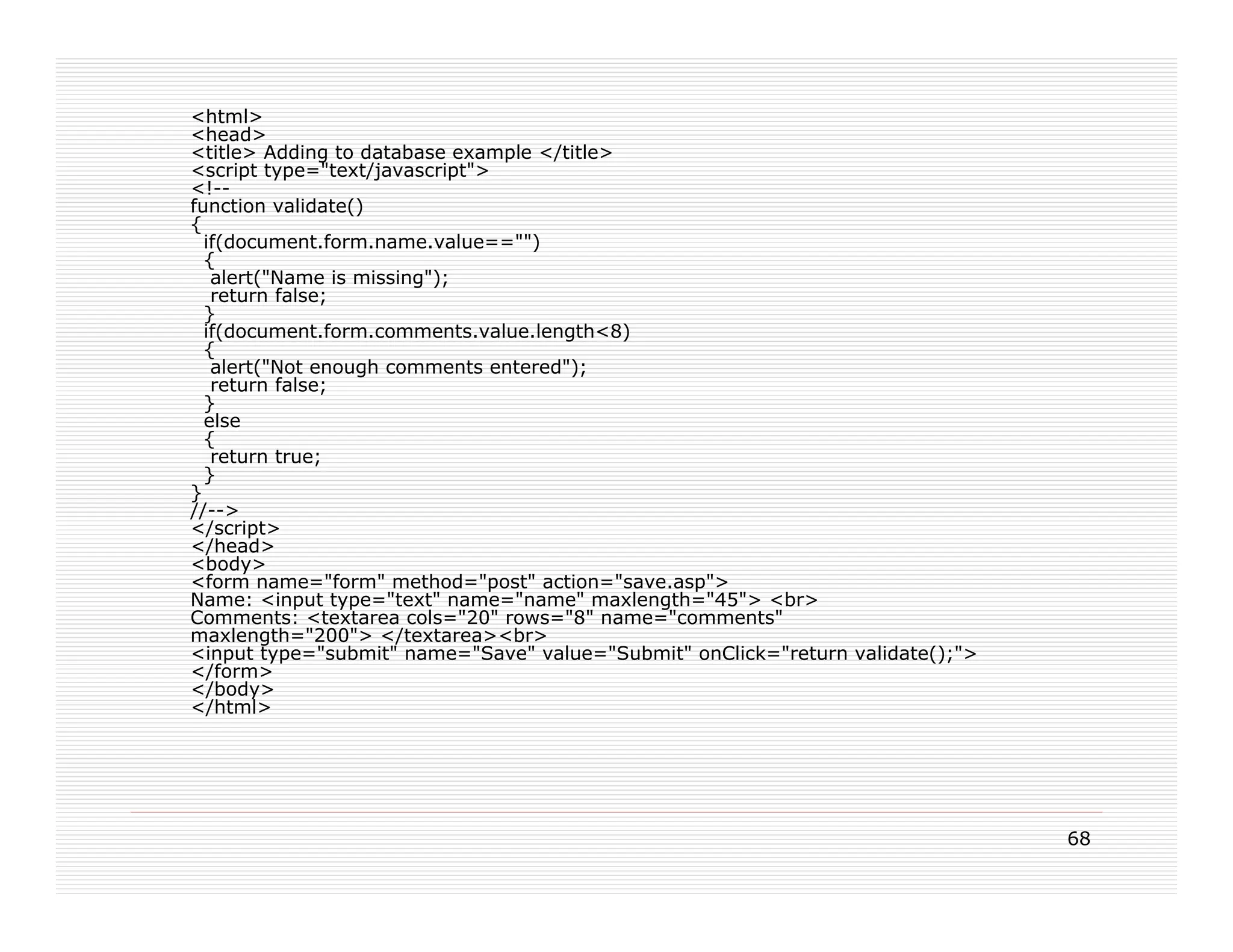 <html>
<head>
<title> Adding to database example </title>
<script type="text/javascript">
<!--
function validate()
{
  if(document.form.name.value=="")
  {
   alert("Name is missing");
   return false;
  }
  if(document.form.comments.value.length<8)
  {
   alert("Not enough comments entered");
   return false;
  }
  else
  {
   return true;
  }
}
//-->
</script>
</head>
<body>
<form name="form" method="post" action="save.asp">
Name: <input type="text" name="name" maxlength="45"> <br>
Comments: <textarea cols="20" rows="8" name="comments"
maxlength="200"> </textarea><br>
<input type="submit" name="Save" value="Submit" onClick="return validate();">
</form>
</body>
</html>




                                                                                68
 