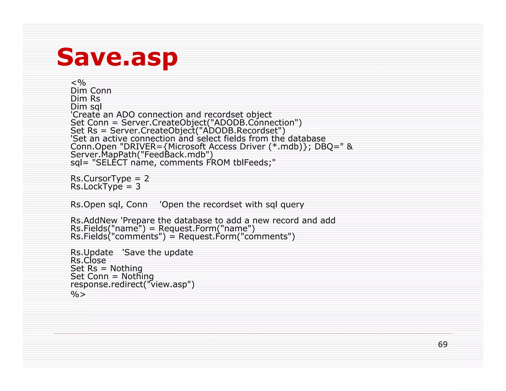 Save.asp
<%
Dim Conn
Dim Rs
Dim sql
'Create an ADO connection and recordset object
Set Conn = Server.CreateObject("ADODB.Connection")
Set Rs = Server.CreateObject("ADODB.Recordset")
'Set an active connection and select fields from the database
Conn.Open "DRIVER={Microsoft Access Driver (*.mdb)}; DBQ=" &
Server.MapPath("FeedBack.mdb")
sql= "SELECT name, comments FROM tblFeeds;"
Rs.CursorType = 2
Rs.LockType = 3

Rs.Open sql, Conn   'Open the recordset with sql query
Rs.AddNew 'Prepare the database to add a new record and add
Rs.Fields("name") = Request.Form("name")
Rs.Fields("comments") = Request.Form("comments")
Rs.Update 'Save the update
Rs.Close
Set Rs = Nothing
Set Conn = Nothing
response.redirect("view.asp")
%>




                                                                69
 