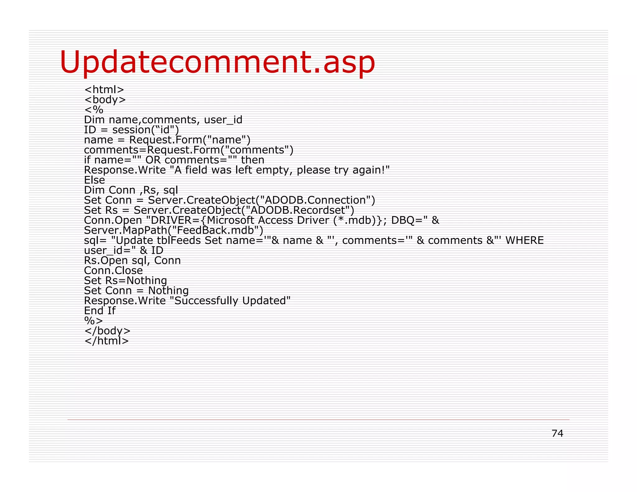 Updatecomment.asp
 <html>
 <body>
 <%
 Dim name,comments, user_id
 ID = session(“id")
 name = Request.Form("name")
 comments=Request.Form("comments")
 if name="" OR comments="" then
 Response.Write "A field was left empty, please try again!"
 Else
 Dim Conn ,Rs, sql
 Set Conn = Server.CreateObject("ADODB.Connection")
 Set Rs = Server.CreateObject("ADODB.Recordset")
 Conn.Open "DRIVER={Microsoft Access Driver (*.mdb)}; DBQ=" &
 Server.MapPath("FeedBack.mdb")
 sql= "Update tblFeeds Set name='"& name & "', comments='" & comments &"' WHERE
 user_id=" & ID
 Rs.Open sql, Conn
 Conn.Close
 Set Rs=Nothing
 Set Conn = Nothing
 Response.Write "Successfully Updated"
 End If
 %>
 </body>
 </html>




                                                                                  74
 