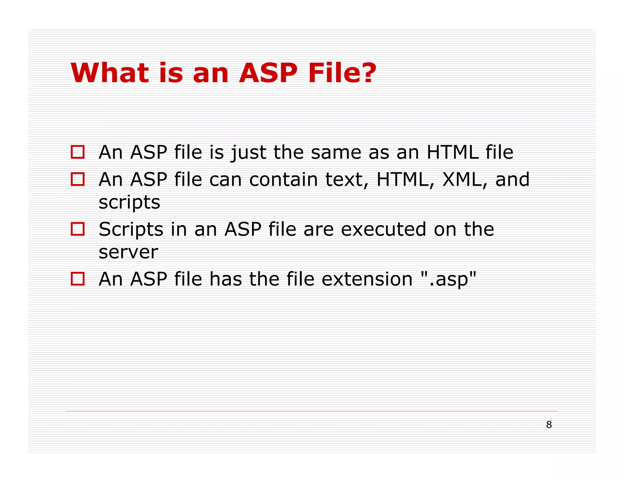 What is an ASP File?

 An ASP file is just the same as an HTML file
 An ASP file can contain text, HTML, XML, and
 scripts
 Scripts in an ASP file are executed on the
 server
 An ASP file has the file extension ".asp"




                                                8
 