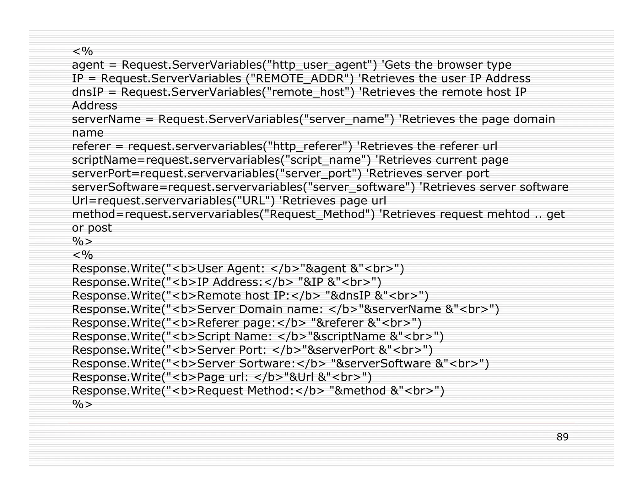 <%
agent = Request.ServerVariables("http_user_agent") 'Gets the browser type
IP = Request.ServerVariables ("REMOTE_ADDR") 'Retrieves the user IP Address
dnsIP = Request.ServerVariables("remote_host") 'Retrieves the remote host IP
Address
serverName = Request.ServerVariables("server_name") 'Retrieves the page domain
name
referer = request.servervariables("http_referer") 'Retrieves the referer url
scriptName=request.servervariables("script_name") 'Retrieves current page
serverPort=request.servervariables("server_port") 'Retrieves server port
serverSoftware=request.servervariables("server_software") 'Retrieves server software
Url=request.servervariables("URL") 'Retrieves page url
method=request.servervariables("Request_Method") 'Retrieves request mehtod .. get
or post
%>
<%
Response.Write("<b>User Agent: </b>"&agent &"<br>")
Response.Write("<b>IP Address:</b> "&IP &"<br>")
Response.Write("<b>Remote host IP:</b> "&dnsIP &"<br>")
Response.Write("<b>Server Domain name: </b>"&serverName &"<br>")
Response.Write("<b>Referer page:</b> "&referer &"<br>")
Response.Write("<b>Script Name: </b>"&scriptName &"<br>")
Response.Write("<b>Server Port: </b>"&serverPort &"<br>")
Response.Write("<b>Server Sortware:</b> "&serverSoftware &"<br>")
Response.Write("<b>Page url: </b>"&Url &"<br>")
Response.Write("<b>Request Method:</b> "&method &"<br>")
%>

                                                                                 89
 