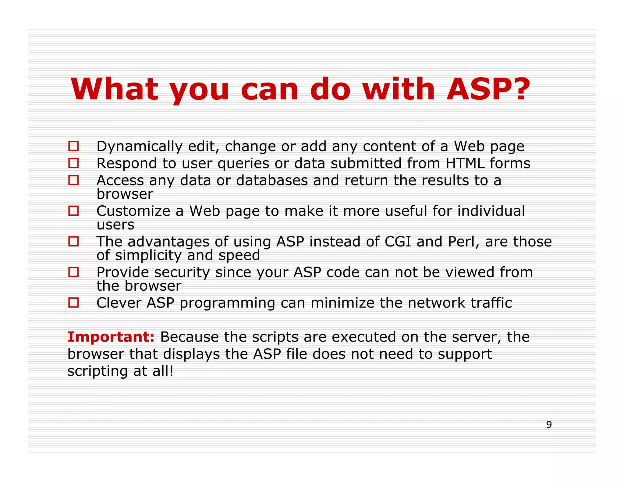What you can do with ASP?
   Dynamically edit, change or add any content of a Web page
   Respond to user queries or data submitted from HTML forms
   Access any data or databases and return the results to a
   browser
   Customize a Web page to make it more useful for individual
   users
   The advantages of using ASP instead of CGI and Perl, are those
   of simplicity and speed
   Provide security since your ASP code can not be viewed from
   the browser
   Clever ASP programming can minimize the network traffic

Important: Because the scripts are executed on the server, the
browser that displays the ASP file does not need to support
scripting at all!


                                                                 9
 